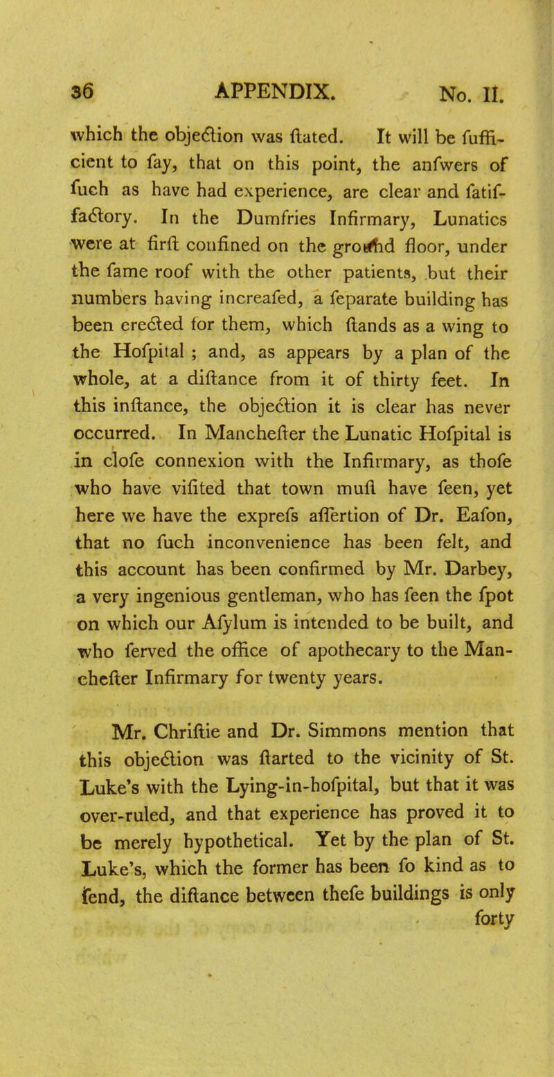 which the objection was ftated. It will be fuffi- cient to fay, that on this point, the anfwers of fuch as have had experience, are clear and fatif- factory. In the Dumfries Infirmary, Lunatics were at firft confined on the gro^d floor, under the fame roof with the other patients, but their numbers having increafed, a feparate building has been erected for them, which flands as a wing to the Hofpital ; and, as appears by a plan of the whole, at a diftance from it of thirty feet. In this inflance, the objection it is clear has never occurred. In Manchefter the Lunatic Hofpital is in clofe connexion with the Infirmary, as thofe who have vifited that town mufl have feen, yet here we have the exprefs aflertion of Dr. Eafon, that no fuch inconvenience has been felt, and this account has been confirmed by Mr. Darbey, a very ingenious gentleman, who has feen the fpot on which our Afylum is intended to be built, and who ferved the office of apothecary to the Man- chefter Infirmary for twenty years. Mr. Chriftie and Dr. Simmons mention that this objection was ftarted to the vicinity of St. Luke's with the Lying-in-hofpital, but that it was over-ruled, and that experience has proved it to be merely hypothetical. Yet by the plan of St. Luke's, which the former has been fo kind as to fend, the diftance between thefe buildings is only forty