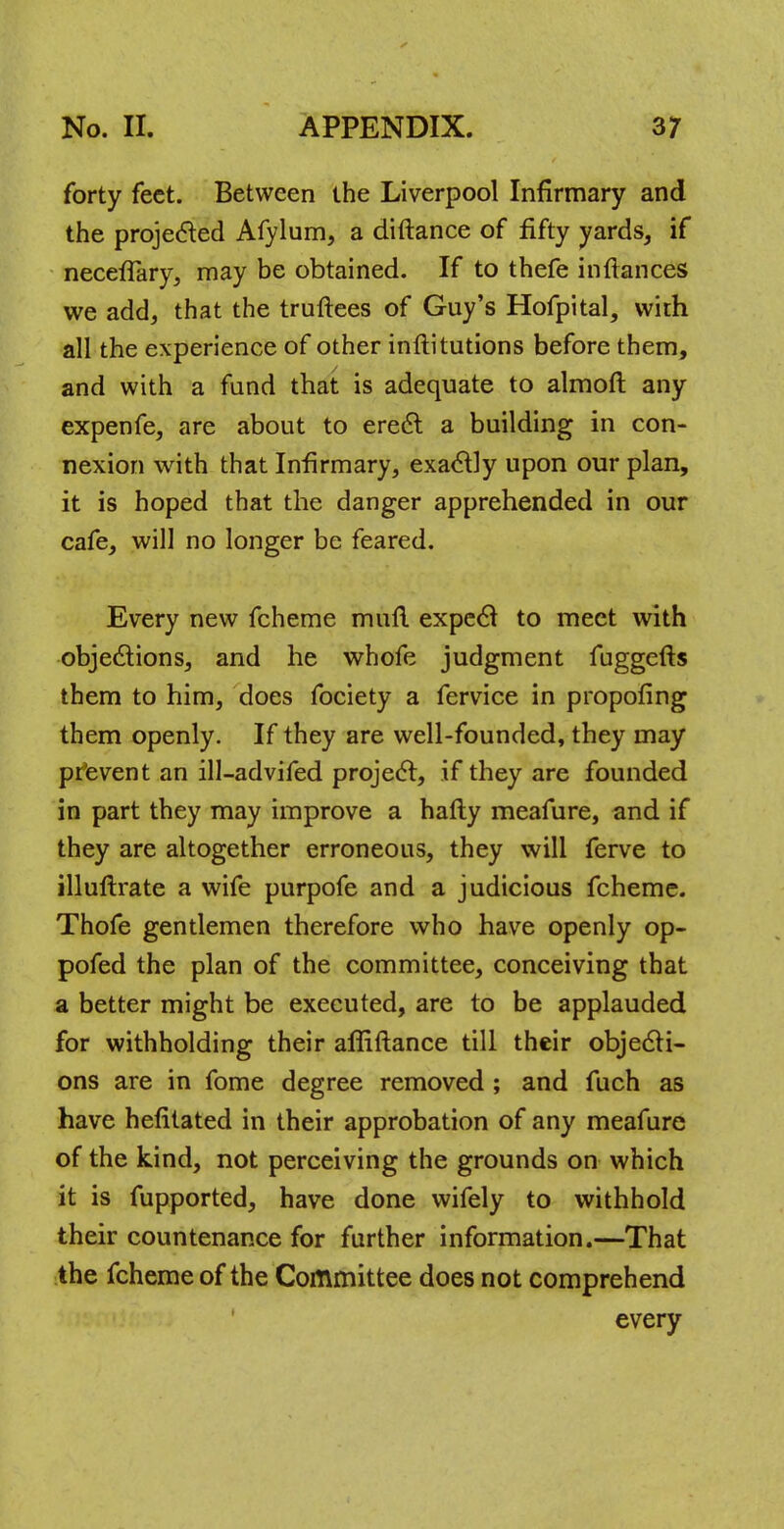 forty feet. Between the Liverpool Infirmary and the projected Afylum, a diftance of fifty yards, if necefTary, may be obtained. If to thefe inftances we add, that the truftees of Guy's Hofpital, with all the experience of other inftitutions before them, and with a fund that is adequate to almofl any expenfe, are about to erect a building in con- nexion with that Infirmary, exactly upon our plan, it is hoped that the danger apprehended in our cafe, will no longer be feared. Every new fcheme mull expect to meet with objections, and he whofe judgment fuggefts them to him, does fociety a fervice in propofing them openly. If they are well-founded, they may prevent an ill-advifed project, if they are founded in part they may improve a hafty meafure, and if they are altogether erroneous, they will ferve to illultrate a wife purpofe and a judicious fcheme. Thofe gentlemen therefore who have openly op- pofed the plan of the committee, conceiving that a better might be executed, are to be applauded for withholding their affiftance till their objecti- ons are in fome degree removed ; and fuch as have hefitated in their approbation of any meafure of the kind, not perceiving the grounds on which it is fupported, have done wifely to withhold their countenance for further information.—That the fcheme of the Committee does not comprehend every