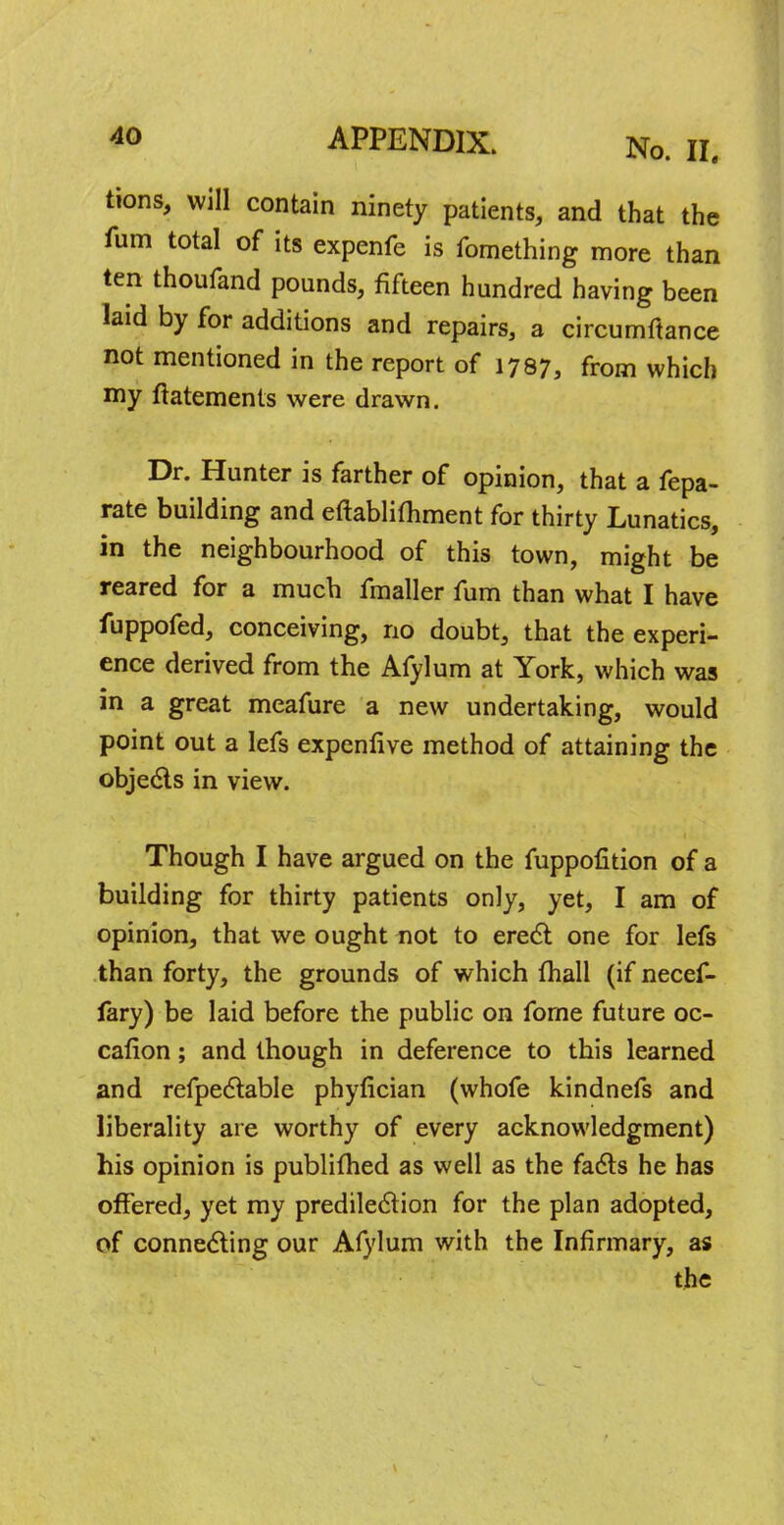 tions, will contain ninety patients, and that the fum total of its expenfe is fomething more than ten thoufand pounds, fifteen hundred having been laid by for additions and repairs, a circumftance not mentioned in the report of 1797, from which my ftatements were drawn. Dr. Hunter is farther of opinion, that a fepa- rate building and eftablimment for thirty Lunatics, in the neighbourhood of this town, might be reared for a much fmaller fum than what I have fuppofed, conceiving, no doubt, that the experi- ence derived from the Afylum at York, which was in a great meafure a new undertaking, would point out a lefs expenflve method of attaining the objects in view. Though I have argued on the fuppofition of a building for thirty patients only, yet, I am of opinion, that we ought not to erect one for lefs than forty, the grounds of which {hall (if necef- fary) be laid before the public on fome future oc- cafion; and though in deference to this learned and refpectable phyfician (whofe kindnefs and liberality are worthy of every acknowledgment) his opinion is publifhed as well as the facts he has offered, yet my predilection for the plan adopted, of connecting our Afylum with the Infirmary, as the