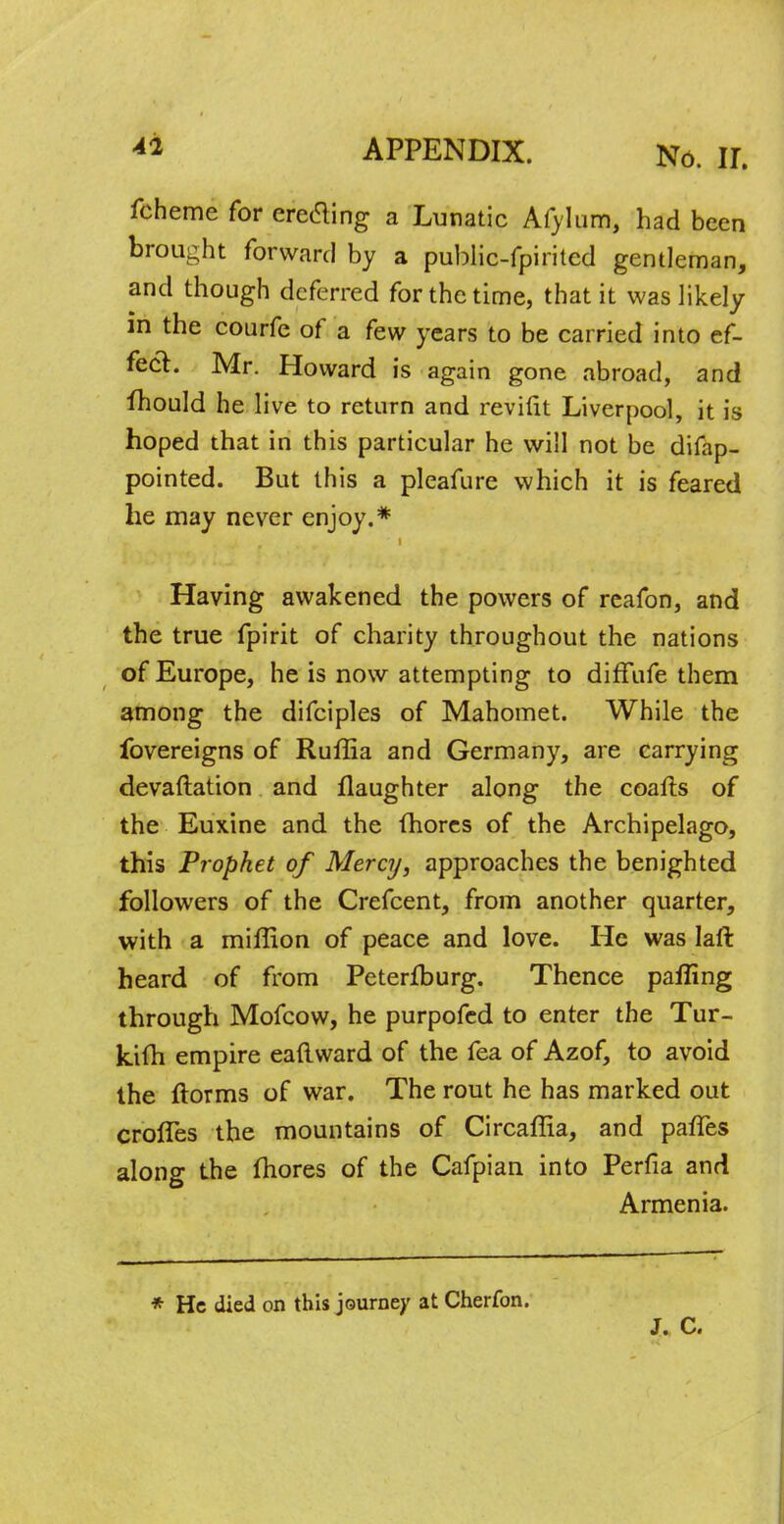 fcheme for erecting a Lunatic Afylum, had been brought forward by a public-fpirited gentleman, and though deferred for the time, that it was likely in the courfe of a few years to be carried into ef- fect. Mr. Howard is again gone abroad, and mould he live to return and revifit Liverpool, it is hoped that in this particular he will not be difap- pointed. But this a pleafure which it is feared he may never enjoy.* Having awakened the powers of reafon, and the true fpirit of charity throughout the nations of Europe, he is now attempting to diffufe them among the difciples of Mahomet. While the fovereigns of Ruffia and Germany, are carrying devastation and flaughter along the coafts of the Euxine and the fhores of the Archipelago, this Prophet of Mercy, approaches the benighted followers of the Crefcent, from another quarter, with a miffion of peace and love. He was laft heard of from Peterfburg. Thence palling through Mofcow, he purpofed to enter the Tur- kifh empire eaftward of the fea of Azof, to avoid the ftorms of war. The rout he has marked out crofles the mountains of Circaffia, and pafles along the mores of the Cafpian into Perfia and Armenia. * He died on this journey at Cherfon. J. C.