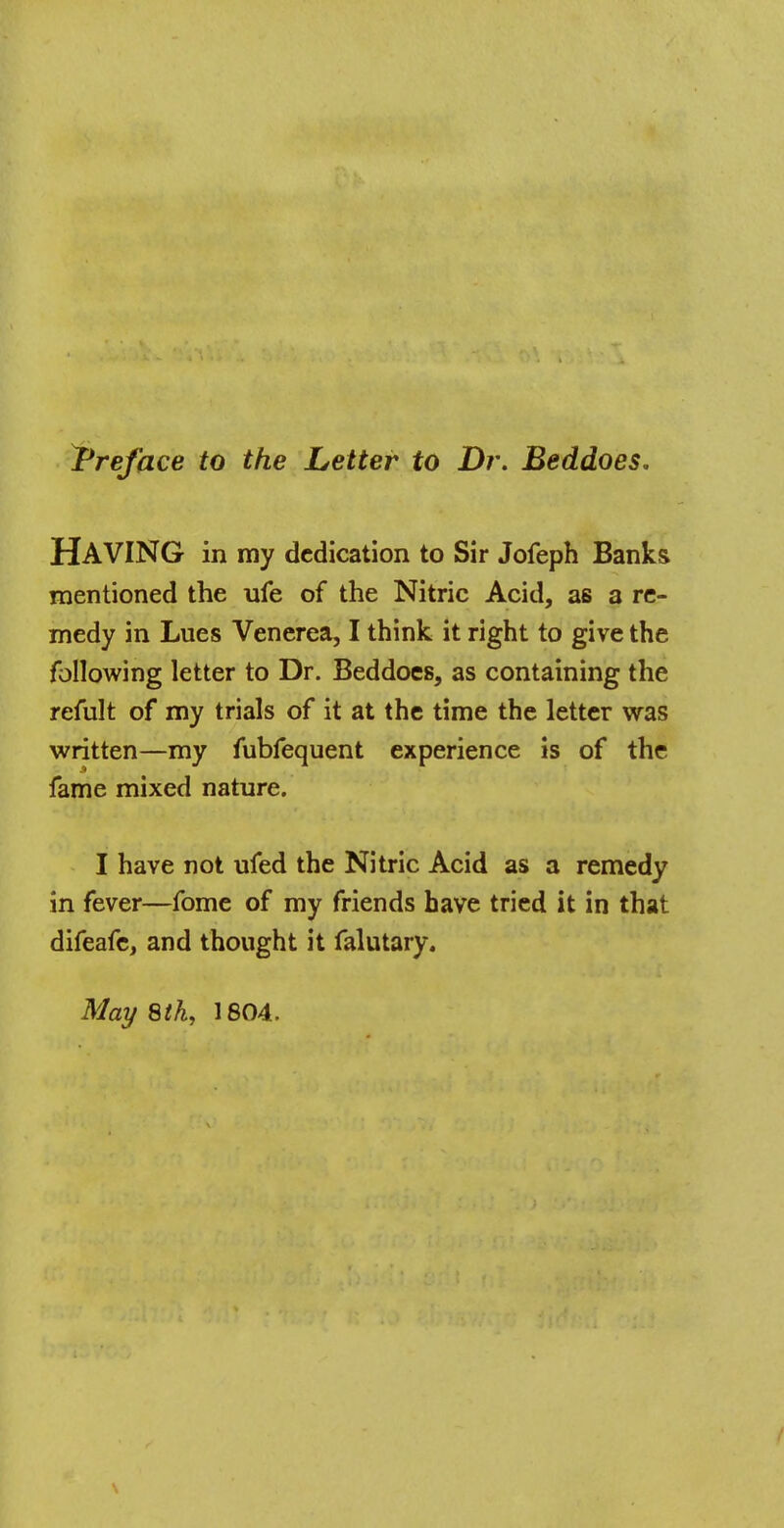 ^Preface to the Letter to Dr. Beddoes, HAVING in my dedication to Sir Jofeph Banks mentioned the ufe of the Nitric Acid, as a re- medy in Lues Venerea, I think it right to give the following letter to Dr. Beddoes, as containing the refult of my trials of it at the time the letter was written—my fubfequent experience is of the fame mixed nature. I have not ufed the Nitric Acid as a remedy in fever—fome of my friends have tried it in that difeafe, and thought it falutary.