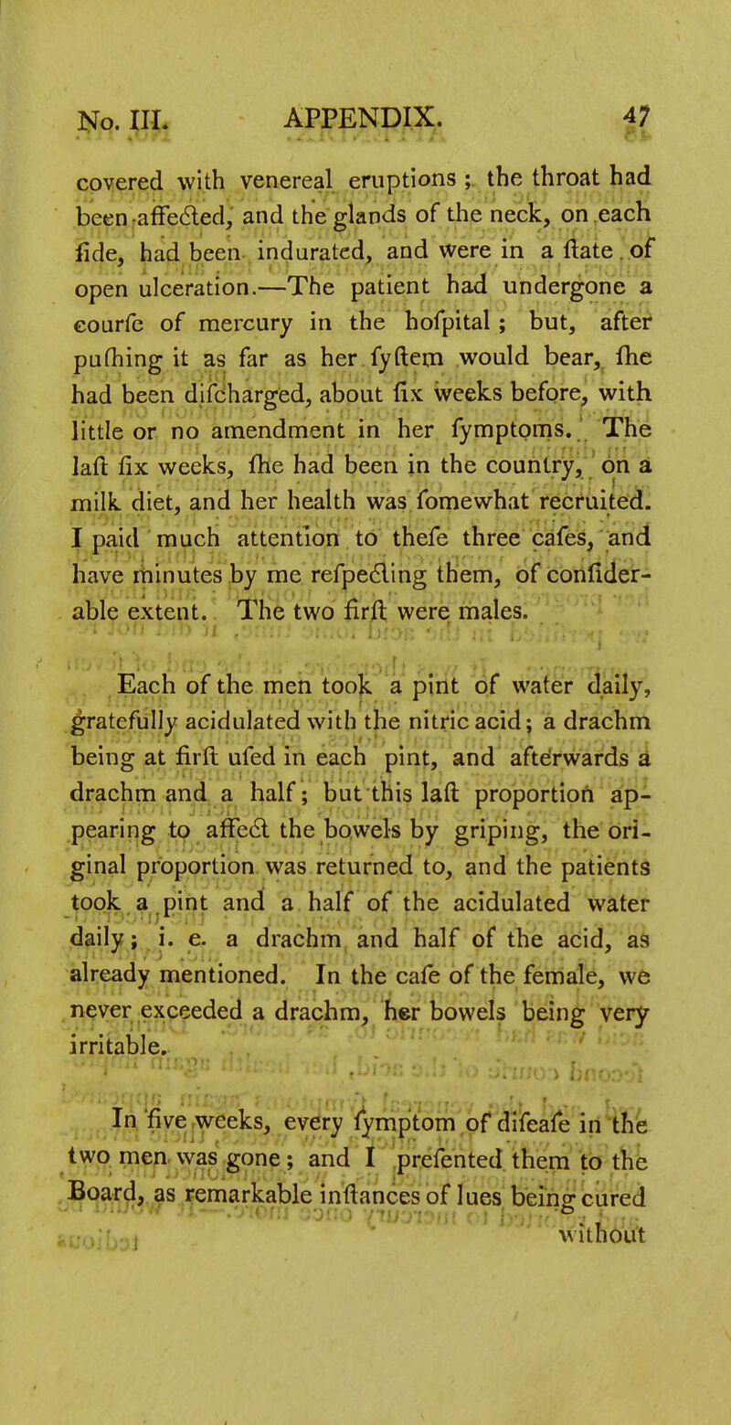 covered with venereal eruptions ; the throat had been afTecled, and the glands of the neck, on each fide, had been indurated, and were in a ftate. of open ulceration.—The patient had undergone a courfe of mercury in the hofpital; but, after puthing it as far as her fyftem would bear, fhe had been djfeharged, about fix weeks before, with little or no amendment in her fymptoms. The laft: fix weeks, fhe had been in the country, on a milk diet, and her health was fomewhat recruited. I paid much attention to thefe three cafes, and have minutes by me refpecling them, of confider- able extent. The two firft were males. Each of the men took a pint of water daily, gratefully acidulated with the nitric acid; a drachm being at firft ufed in each pint, and afterwards a drachm and a half; but this laft proportion ap- pearing to afTecl the bowels by griping, the ori- ginal proportion was returned to, and the patients took a pint and a half of the acidulated water daily; i. e. a drachm and half of the acid, as already mentioned. In the cafe of the female, we never exceeded a drachm, her bowels being very irritable. In five weeks, every fymptom of difeafe in the two men was gone ; and I prefented them to the Board, as remarkable inftances of lues being cured without