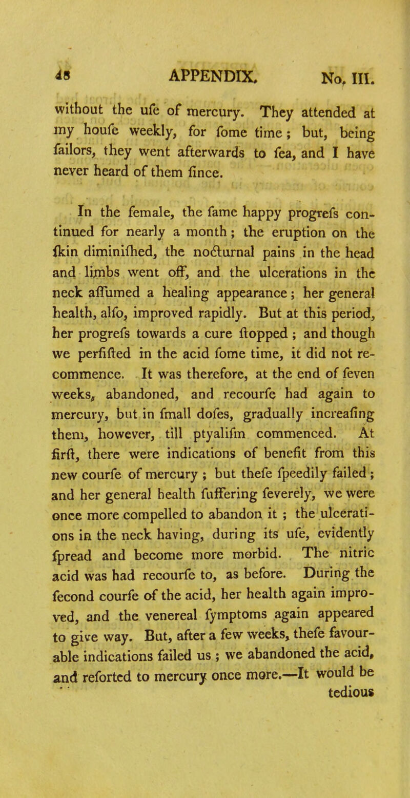 without the ufe of mercury. They attended at my houfe weekly, for fome time; but, being failors, they went afterwards to fea, and I have never heard of them fince. In the female, the fame happy progrefs con- tinued for nearly a month; the eruption on the ikin diminimed, the nocturnal pains in the head and limbs went off, and the ulcerations in the neck aflumed a healing appearance; her general health, alfo, improved rapidly. But at this period, her progrefs towards a cure flopped ; and though we perfifted in the acid fome time, it did not re- commence. It was therefore, at the end of feven weeks, abandoned, and recourfe had again to mercury, but in fmall dofes, gradually increafing them, however, till ptyalifm commenced. At firft, there were indications of benefit from this new courfe of mercury ; but thefe fpeedily failed ; and her general health fuffering feverely, we were once more compelled to abandon it ; the ulcerati- ons in the neck having, during its ufe, evidently fpread and become more morbid. The nitric acid was had recourfe to, as before. During the fecond courfe of the acid, her health again impro- ved, and the venereal fymptoms again appeared to give way. But, after a few weeks, thefe favour- able indications failed us ; we abandoned the acid, and reforted to mercury once more.—It would be tedious