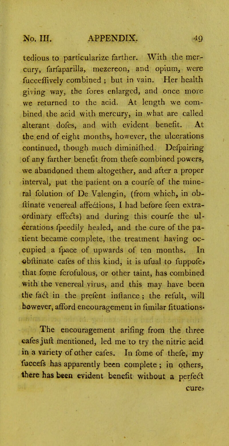 tedious to particularize farther. With the mer- cury, farfaparilla, mezereon, and opium, were fucceflively combined ; but in vain. Her health giving way, the fores enlarged, and once more we returned to the acid. At length we com- bined the acid with mercury, in what are called alterant dofes, and with evident benefit. At the end of eight months, however, the ulcerations continued, though much diminifhed. Defpairing of any farther benefit from thefe combined powers, we abandoned them altogether, and after a proper interval, put the patient on a courfe of the mine- ral folution of De Valengin, (from which, in ob- ftinate venereal affections, I had before feen extra- ordinary effects) and during this courfe the ul- cerations fpeedily healed, and the cure of the pa- tient became complete, the treatment having oc- cupied a fpace of upwards of ten months. In obftinate cafes of this kind, it is ufual to fuppofe* that fome fcrofulous, or other taint, has combined with the venereal virus, and this may have been the fad in the prefent inftance; the refult, will however, afford encouragement in fimilar fituations* The encouragement arifing from the three cafes juft mentioned, led me to try the nitric acid in a variety of other cafes. In fome of thefe, my fuccefs has apparently been complete ; in others, there has been evident benefit without a perfect cure?