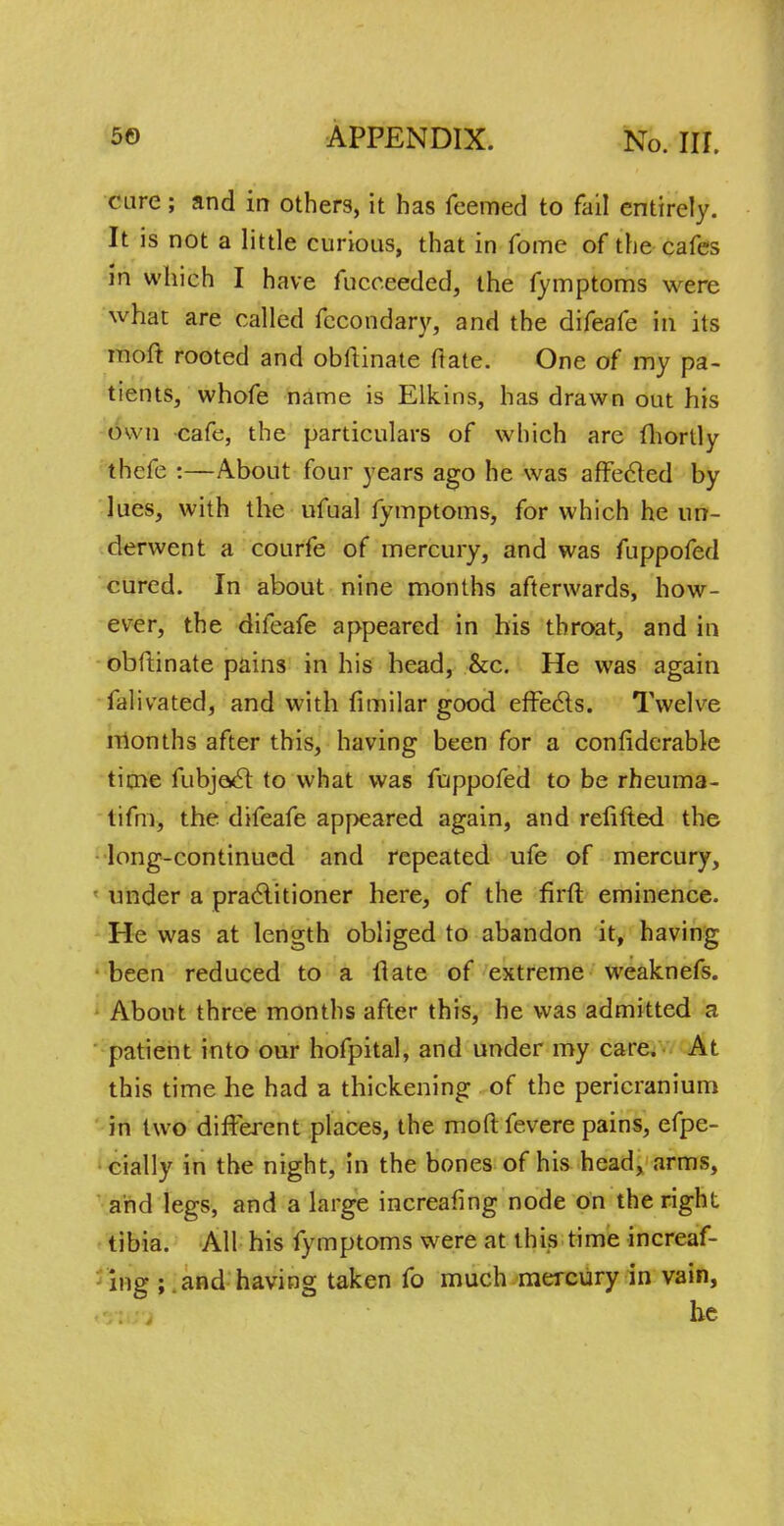 care; and in others, it has Teemed to fail entirely. It is not a little curious, that in fome of the cafes in which I have fucceeded, the fymptoms were what are called fecondary, and the difeafe in its inoft rooted and obftinate fiate. One of my pa- tients, whofe name is Elkins, has drawn out his own cafe, the particulars of which are fhortly thefe :—About four years ago he was affected by lues, with the ufual fymptoms, for which he un- derwent a courfe of mercury, and was fuppofed cured. In about nine months afterwards, how- ever, the difeafe appeared in his throat, and in obftinate pains in his head, &c. He was again falivated, and with fimilar good effects. Twelve months after this, having been for a considerable time fubjacl to what was fuppofed to be rheuma- tifm, the difeafe appeared again, and refifted the long-continued and repeated ufe of mercury, under a practitioner here, of the firft eminence. He was at length obliged to abandon it, having been reduced to a (late of extreme weaknefs. About three months after this, he was admitted a patient into our hofpital, and under my care. At this time he had a thickening of the pericranium in two different places, the mod fevere pains, efpe- cially in the night, in the bones of his head, arms, and legs, and a large increafing node on the right tibia. All his fymptoms were at this time increaf- ing ; and having taken fo much mercury in vain, he