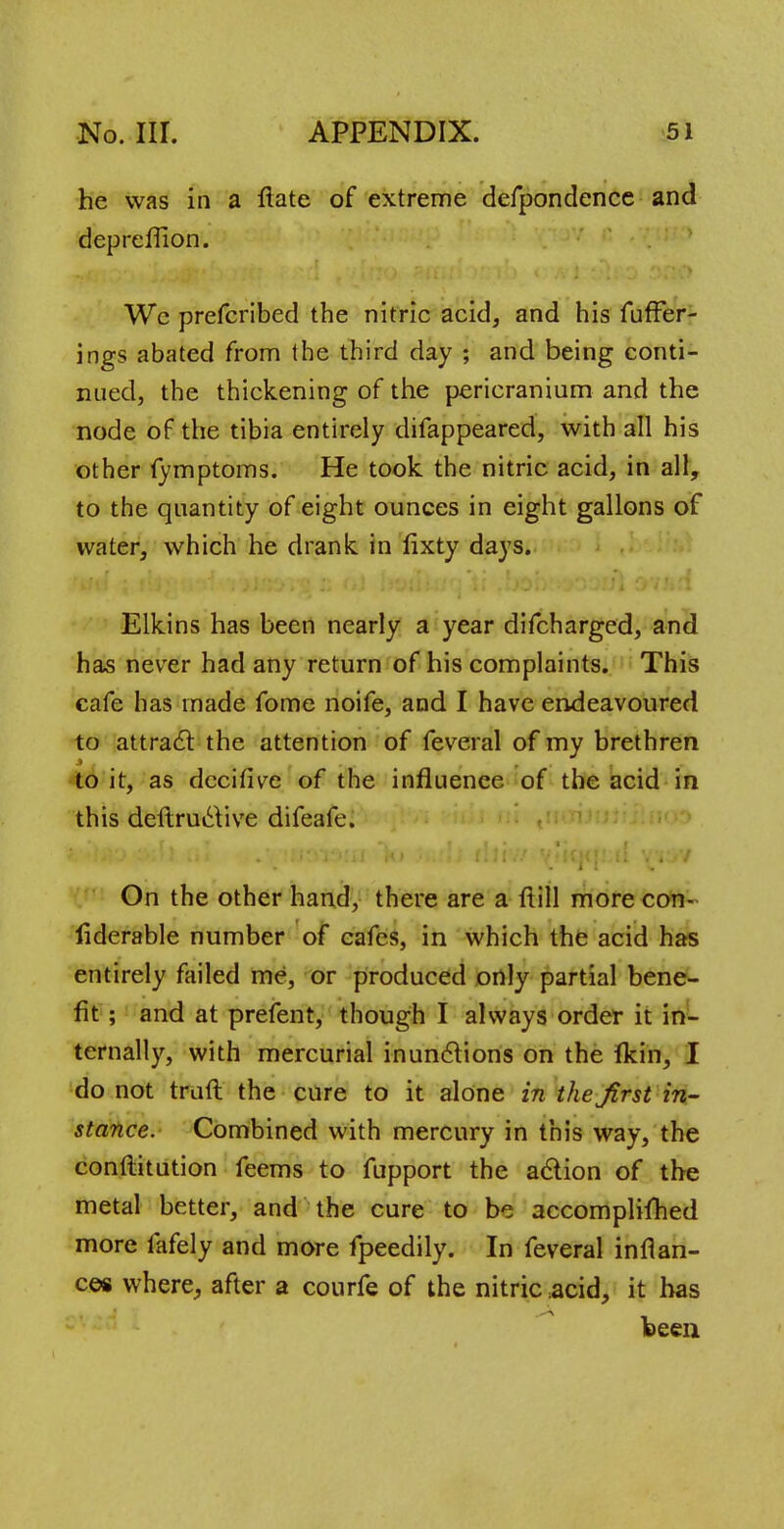 he was in a fiate of extreme defpondence and depreffion. Wc prefcribed the nitric acid, and his fuffer- ings abated from the third day ; and being conti- nued, the thickening of the pericranium and the node of the tibia entirely difappeared, with all his other fymptoms. He took the nitric acid, in all, to the quantity of eight ounces in eight gallons of water, which he drank in fixty days. Elkins has been nearly a year difcharged, and has never had any return of his complaints. This cafe has made fome noife, and I have endeavoured to attract the attention of feveral of my brethren to it, as decitive of the influence of the acid in this deftructive difeafe. On the other hand, there are a ftill more con- liderable number of cafes, in which the acid has entirely failed me, or produced only partial bene- fit ; and at prefent, though I always order it in- ternally, with mercurial inunctions on the fkin, I do not traft the cure to it alone in the first in- stance. Combined with mercury in this way, the conftitution feems to fupport the action of the metal better, and the cure to be accomplifhed more fafely and more fpeedily. In feveral inflan- ces where, after a courfe of the nitric acid, it has been