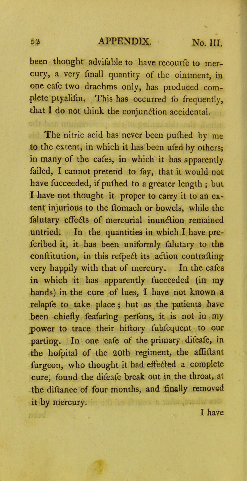 been thought advifable to have recourfe to mer- cury, a very fmall quantity of the ointment, in one cafe two drachms only, has produced com- plete ptyalifm. This has occurred fo frequently, that I do not think the conjunction accidental. The nitric acid has never been pufhed by me to the extent, in which it has been ufcd by others; in many of the cafes, in which it has apparently failed, I cannot pretend to fay, that it would not have fucceeded, if pulhed to a greater length ; but I have not thought it proper to carry it to an ex- tent injurious to the ftomach or bowels, while the falutary effects of mercurial inunction remained untried. In the quantities in which I have pre- fcribed it, it has been uniformly falutary to the conftitution, in this refpect its action contrafting very happily with that of mercury. In the cafes in which it has apparently fucceeded (in my hands) in the cure of lues, I have not known a relapfe to take place ; but as the patients have been chiefly feafaring perfons, it is not in my jpower to trace their hiftory fubfequent to our parting. In one cafe of the primary difeafe, in the hofpital of the 20th regiment, the afiiftant furgeon, who thought it had effected a complete cure, found the difeafe break out in the throat, at the diftance of four months, and finally removed it by mercury, I have