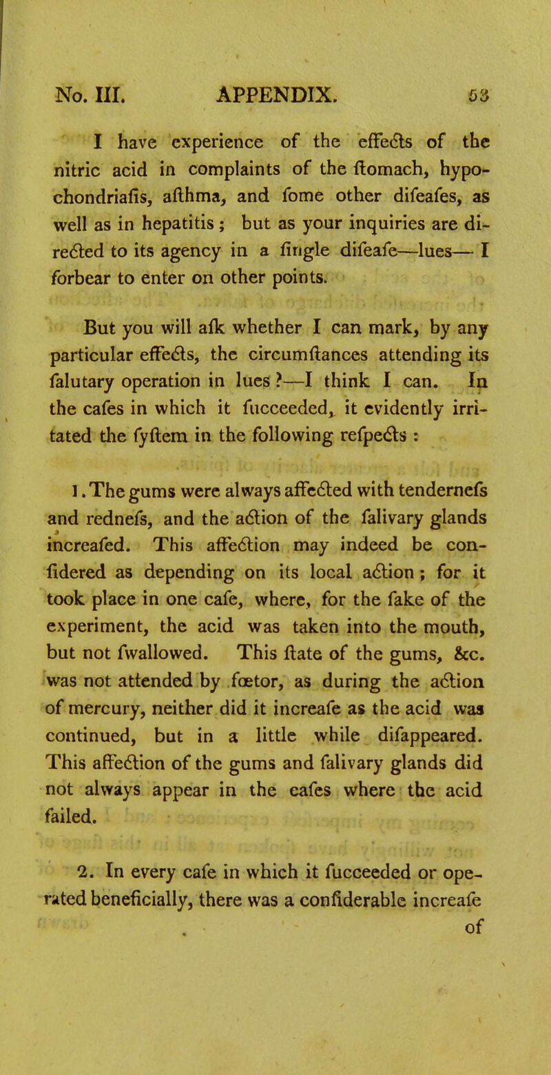 I have experience of the effects of the nitric acid in complaints of the ftomach, hypo- chondriafis, afthma, and fome other difeafes, as well as in hepatitis; but as your inquiries are di- rected to its agency in a lingle difeafe—lues— I forbear to enter on other points. But you will afk whether I can mark, by any particular effects, the circumftances attending its falutary operation in lues ?—I think I can. In the cafes in which it fucceeded, it evidently irri- tated the fyftem in the following refpects : 1. The gums were always affected with tendernefs and rednefs, and the action of the falivary glands increafed. This affection may indeed be con- fidered as depending on its local action; for it took place in one cafe, where, for the fake of the experiment, the acid was taken into the mouth, but not fvvallowed. This ftate of the gums, &c. was not attended by foetor, as during the action of mercury, neither did it increafe as the acid was continued, but in a little while difappeared. This affection of the gums and falivary glands did not always appear in the cafes where the acid failed. 2. In every cafe in which it fucceeded or ope- rated beneficially, there was a confiderable increafe of