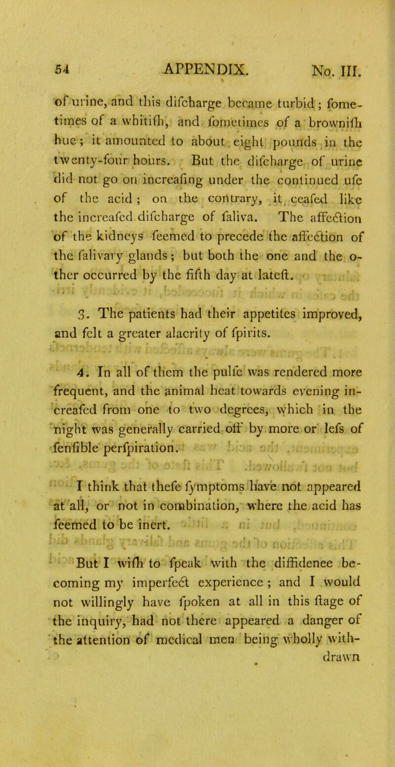 of urine, and this difcharge became turbid; fome- times of a whitifh, and fometiincs of a brownifh hue; it amounted to about eight pounds in the twenty-four hours. But the difcharge of urine did not go on increafing under the continued ufe of the acid ; on the contrary, it ecafed like the increafed difcharge of faliva. The affection of the kidneys feemed to precede the affection of the falivary glands; but both the one and the o- thcr occurred by the fifth day at lateft. 3. The patients had their appetites improved, and felt a greater alacrity of fpirits. 4. In all of them the pulfc was rendered more frequent, and the animal heat towards evrening in- creafed from one to two degrees, which in the night was generally carried off by more or lefs of fenfible perfpiration. * * r* * * ■* iJj^lJL f. i * J X. * «i J //Otiii ■ ■ l J()J ft •{ • I think that thefe fymptoms have not appeared at all, or not in combination, where the acid has feemed to be inert. hib «*bni;Ni v^sviit) bnu Ziu.yn or^llo rio'fVi a nit\rV But I wifh to fpeak with the diffidenee be- coming my imperfect experience ; and I would not willingly have fpoken at all in this ftage of the inquiry, had not there appeared a danger of the attention of medical men being wholly with- drawn