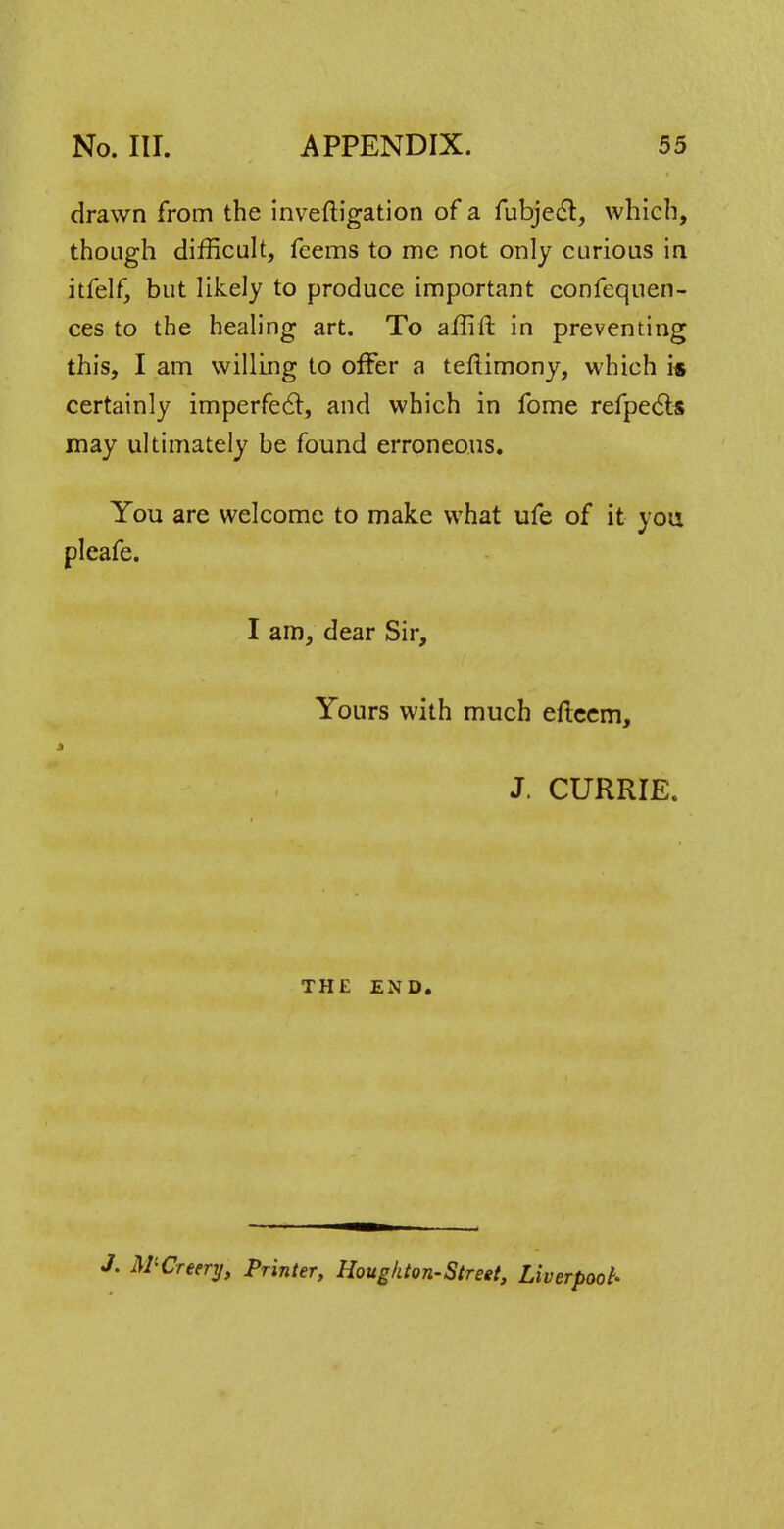 drawn from the inveftigation of a fubject, which, though difficult, feems to mc not only curious in itfelf, but likely to produce important confequen- ces to the healing art. To affift in preventing this, I am willing to offer a teftimony, which is certainly imperfect, and which in fome refpects may ultimately be found erroneous. You are welcome to make what ufe of it you pleafe. I am, dear Sir, Yours with much efteem, t J. CURRIE. THE END. r. M'Creery, Printer, Hougkton-Street, Liverpool-