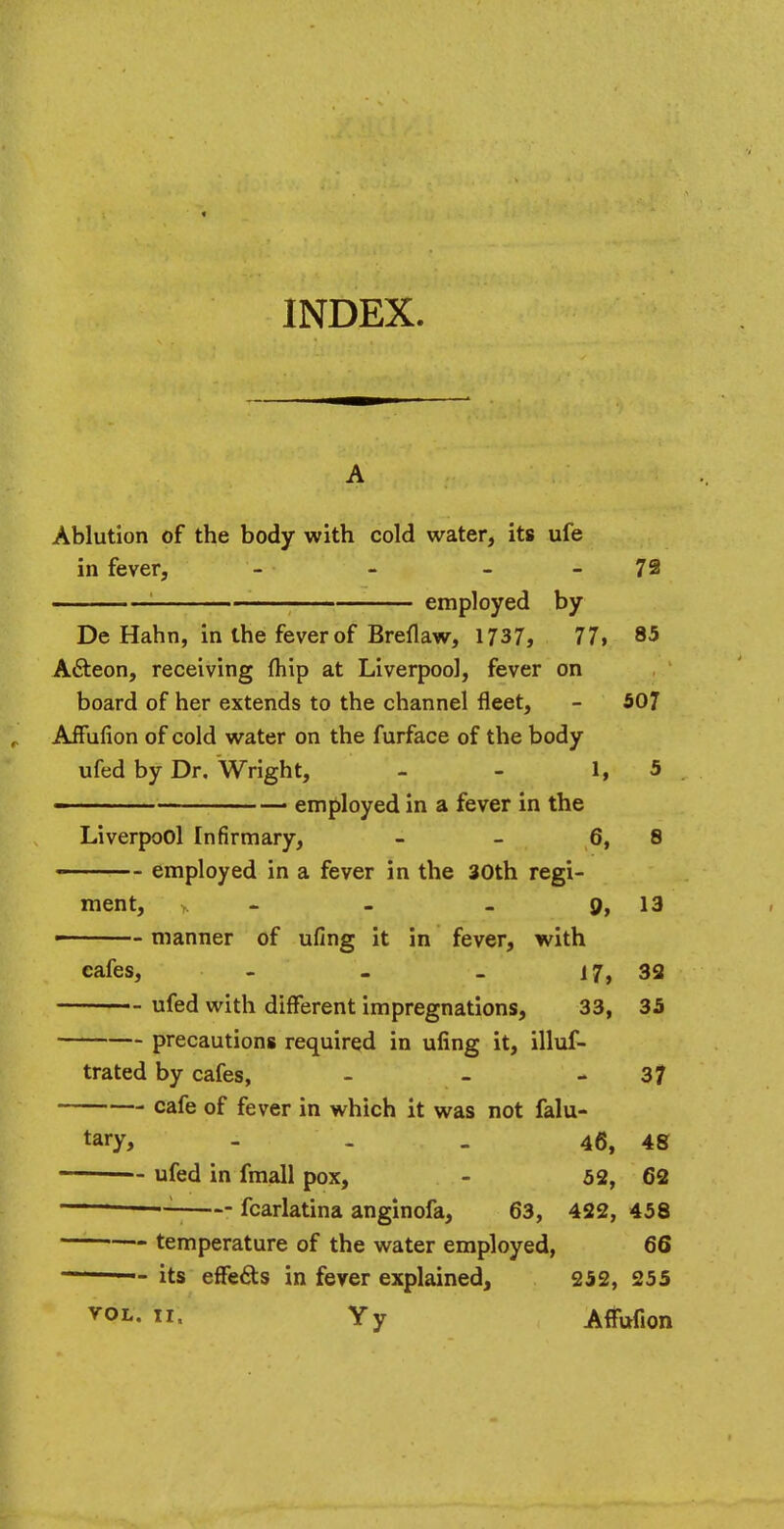 INDEX. Ablution of the body with cold water, its ufe in fever, - - 72 1 employed by De Hahn, in the fever of Breflaw, 1737, 77, 85 A&eon, receiving (hip at Liverpool, fever on board of her extends to the channel fleet, - 507 Affufion of cold water on the furface of the body ufed by Dr. Wright, - - 1, 5 - ■ employed in a fever in the Liverpool Infirmary, - - 6, 8 ■ ■ employed in a fever in the 30th regi- ment, - - . 9, 13 manner of ufing it in fever, with cafes, - - . 17, 32 ufed with different impregnations, 33, 35 precautions required in ufing it, illus- trated by cafes, - - 37 cafe of fever in which it was not falu- tary, - 46, 48 ufed in fmall pox, - 52, 62 : fcarlatina anginofa, 63, 422, 458 temperature of the water employed, 66 1 1 — its effects in fever explained, 252, 255 V0L- «- Yy Affufion