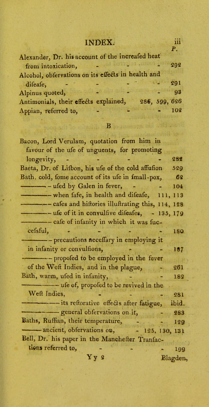 P. Alexander, Dr. his account of the incrcafed heat from intoxication, - 292 Alcohol, obfervations on its effects in health and difeafe, - - - - 291 Alpinus quoted, - - 93 Antimonials, their effe&s explained, 286, 599, 626 Appian, referred to, - - 102 B Bacon, Lord Verulam, quotation from him in favour of the ufe of unguents, for promoting longevity, - - - 282 Baeta, Dr. of Lifbon, his ufe of the cold affufion 529 Bath, cold, fome account of its ufe in fmall-pox, 62 • - ufed by Galen in fever, - 104 ————— when fafe, in health and difeafe, 111, 113 —cafes and hiftories illuftrating this, 114, 128 ufe of it in convulfive difeafes, - 135,179 cafe of infanity in which it was fuc- cefsful, r. - - 180 — precautions neceflary in employing it in infanity or convulfions, - 187 - — propofed to be employed in the fever of the Weft Indies, and in the plague, - 261 Bath, warm, ufed in infanity, - 182 ■ ufe of, propofed to be revived in the Weft Indies, - 281 — its reftorative efl*e<3s after fatigue, ibid. general obfervations on it, - 283 Baths, Ruffian, their temperature, - - 129 ■ ancient, obfervations ob, - 125, 130, 131 Bell, Dr. his paper in the Manchefter Tranfac- tions referred to, - - - 199 Yy 2 Blagden,