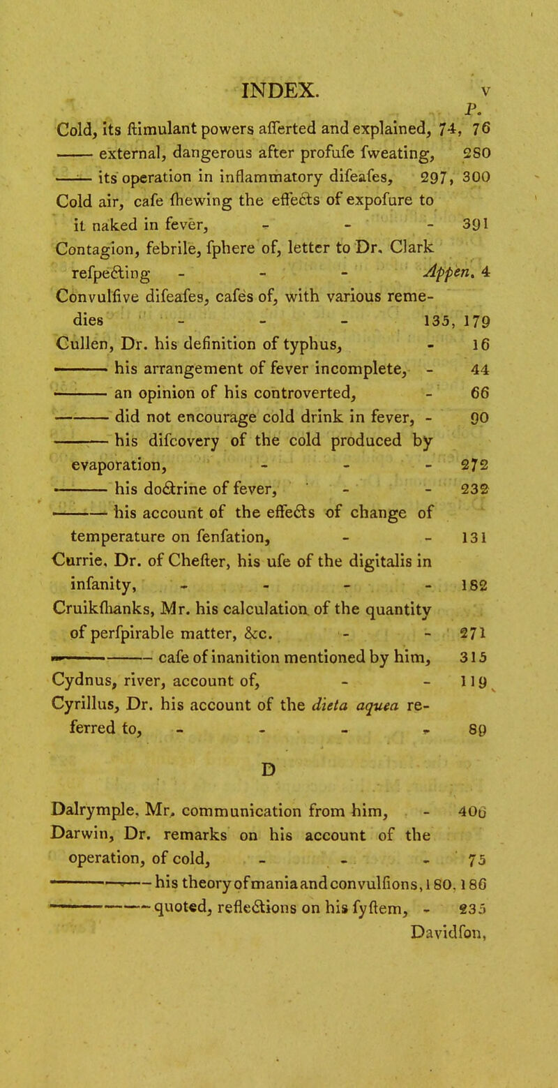P. Cold, its ftimulant powers afferted and explained, 74, 76 external, dangerous after profufe fweating, 2SO —*- its operation in inflammatory difeafes, 297, 300 Cold air, cafe {hewing the effects of expofure to it naked in fever, - - 391 Contagion, febrile, fphere of, letter to Dr. Clark refpe&ing - - - Appen. 4 Convulfive difeafes, cafes of, with various reme- dies - 135, 179 Cullen, Dr. his definition of typhus, - 16 ■ • his arrangement of fever incomplete, - 44 an opinion of his controverted, - 66 did not encourage cold drink in fever, - 90 his difcovery of the cold produced by evaporation, - 272 his doctrine of fever, - - 232 his account of the effects of change of temperature on fenfation, - - 131 Currie, Dr. of Chefter, his ufe of the digitalis in infanity, - - - - 182 Cruikfhanks, Mr. his calculation of the quantity of perfpirable matter, &c. - - 271 ■■» ' ■ ■• cafe of inanition mentioned by him, 315 Cydnus, river, account of, - -119 Cyrillus, Dr. his account of the dicta aquea re- ferred to, - - r 89 D Dalrymple, Mr. communication from him, - 40u Darwin, Dr. remarks on his account of the operation, of cold, - - 75 1  his theory ofmaniaandconvulfions, 180.186 * quoted, reflections on his fyftem, - 235 Davidfon,