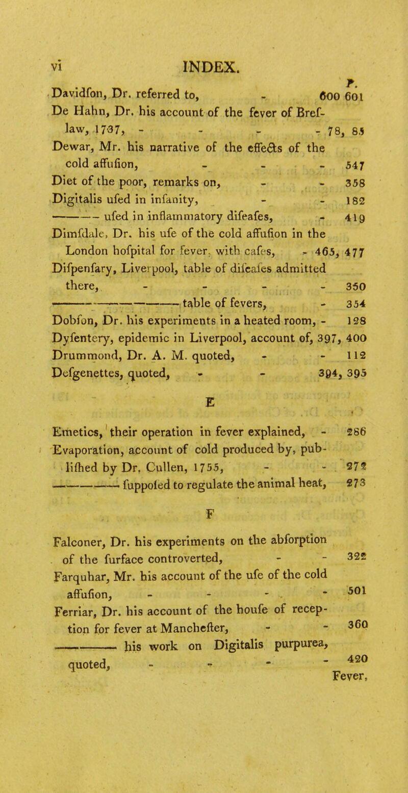 Davidfon, Dr. referred to, - 600 6ot De Hahn, Dr. his account of the fever of Bref- law, 17-37, - - - - 78, 8.5 Dewar, Mr. his narrative of the effects of the cold affufion, - 547 Diet of the poor, remarks on, - - 358 Digitalis ufed in infanity, - - 182 ufed in inflammatory difeafes, - 419 Dimfdak, Dr. his ufe of the cold affufion in the London hofpital for fever, with cafes, - 465, 477 Difpenfary, Liverpool, table of difcales admitted there, - 350 table of fevers, - 354 Dobfon, Dr. his experiments in a heated room, - 128 Dyfentery, epidemic in Liverpool, account of, 397, 400 Drummond, Dr. A. M. quoted, - - 112 Defgenettes, quoted, - - 304, 395 Emetics, their operation in fever explained, - 286 Evaporation, account of cold produced by, pub- limed by Dr. Cullen, 1755, - - 37? fuppoled to regulate the animal heat, «73 F Falconer, Dr. his experiments on the abforption of the furface controverted, - - 322 Farquhar, Mr. his account of the ufe of the cold affufion, - - - - 501 Ferriar, Dr. his account of the houfe of recep- tion for fever at Manchefter, - - 360 . his work on Digitalis purpurea, quoted, 420 Fever,