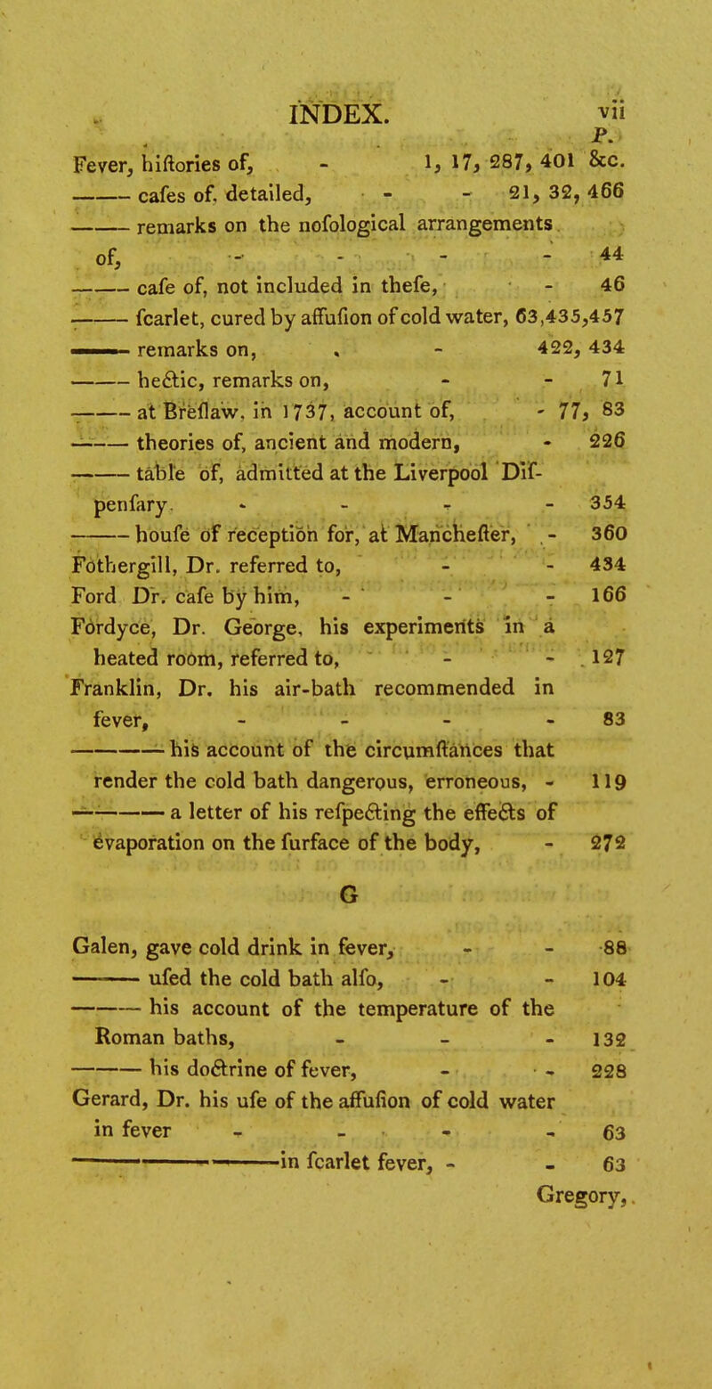 P. Fever, hiftories of, - 1, 17, 287, 401 &c. cafes of. detailed, - - 21, 32, 466 . remarks on the nofological arrangements. of, - - - - 44 _ cafe of, not included in thefe, - 46 1 fcarlet, cured by afTufion of cold water, 63,435,457 —— remarks on, « - 422, 434 hectic, remarks on, - - 71 at Breflaw. in l 737, account of, - 77, 83 theories of, ancient and modern, - 226 table of, admitted at the Liverpool Dif- penfary. * 354 houfe of reception for, at Manchester, - 360 Fothergill, Dr. referred to, - - 434 Ford Dr. cafe by him, - - - 166 Fordyce, Dr. George, his experiments in a heated room, referred to, - - 127 Franklin, Dr. his air-bath recommended in fever, - - - 83 his account of the circumftances that render the cold bath dangerous, erroneous, - 119 —- a letter of his refpecting the effects of evaporation on the furface of the body, - 272 G Galen, gave cold drink in fever, - - 88 ufed the cold bath alfo, - 104 his account of the temperature of the Roman baths, - - - 132 his doctrine of fever, - - 228 Gerard, Dr. his ufe of the afTufion of cold water in fever - - - - 63 ' — in fcarlet fever, - - 63 Gregory,.