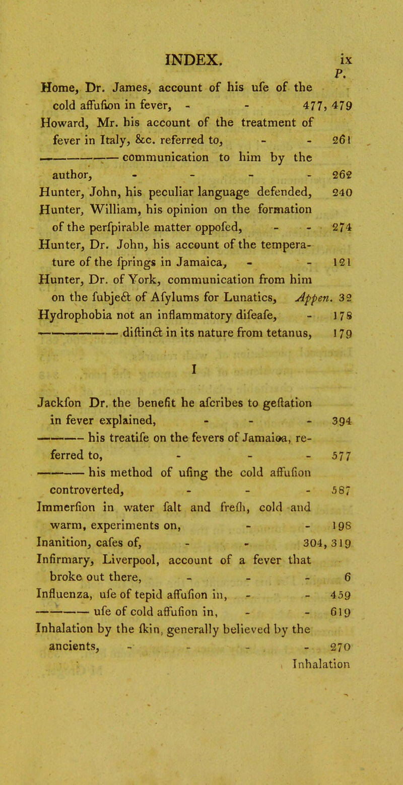 P. Home, Dr. James, account of his ufe of the cold affulkm in fever, - - 477, 479 Howard, Mr. his account of the treatment of fever in Italy, &c. referred to, - 261 — — communication to him by the author, - 262 Hunter, John, his peculiar language defended, 240 Hunter, William, his opinion on the formation of the perfpirable matter oppofed, - - 2/4 Hunter, Dr. John, his account of the tempera- ture of the fprings in Jamaica, - - 121 Hunter, Dr. of York, communication from him on the fubje& of Afylums for Lunatics, Appen. 32 Hydrophobia not an inflammatory difeafe, - 178 ■ 1 • ■ diftincl: in its nature from tetanus, 179 I Jackfon Dr. the benefit he afcribes to geftation in fever explained, - - 394 his treatife on the fevers of Jamaioa, re- ferred to, - - 5 7 7 his method of ufing the cold affufion controverted, - - - 587 Immerfion in water fait and frefli, cold and warm, experiments on, - - 19S Inanition, cafes of, - - 304, 319 Infirmary, Liverpool, account of a fever that broke out there, - - - 6 Influenza, ufe of tepid affufion in, - - 459 ufe of cold affufion in, - 619 Inhalation by the fkin, generally believed by the ancients, - 270 Inhalation