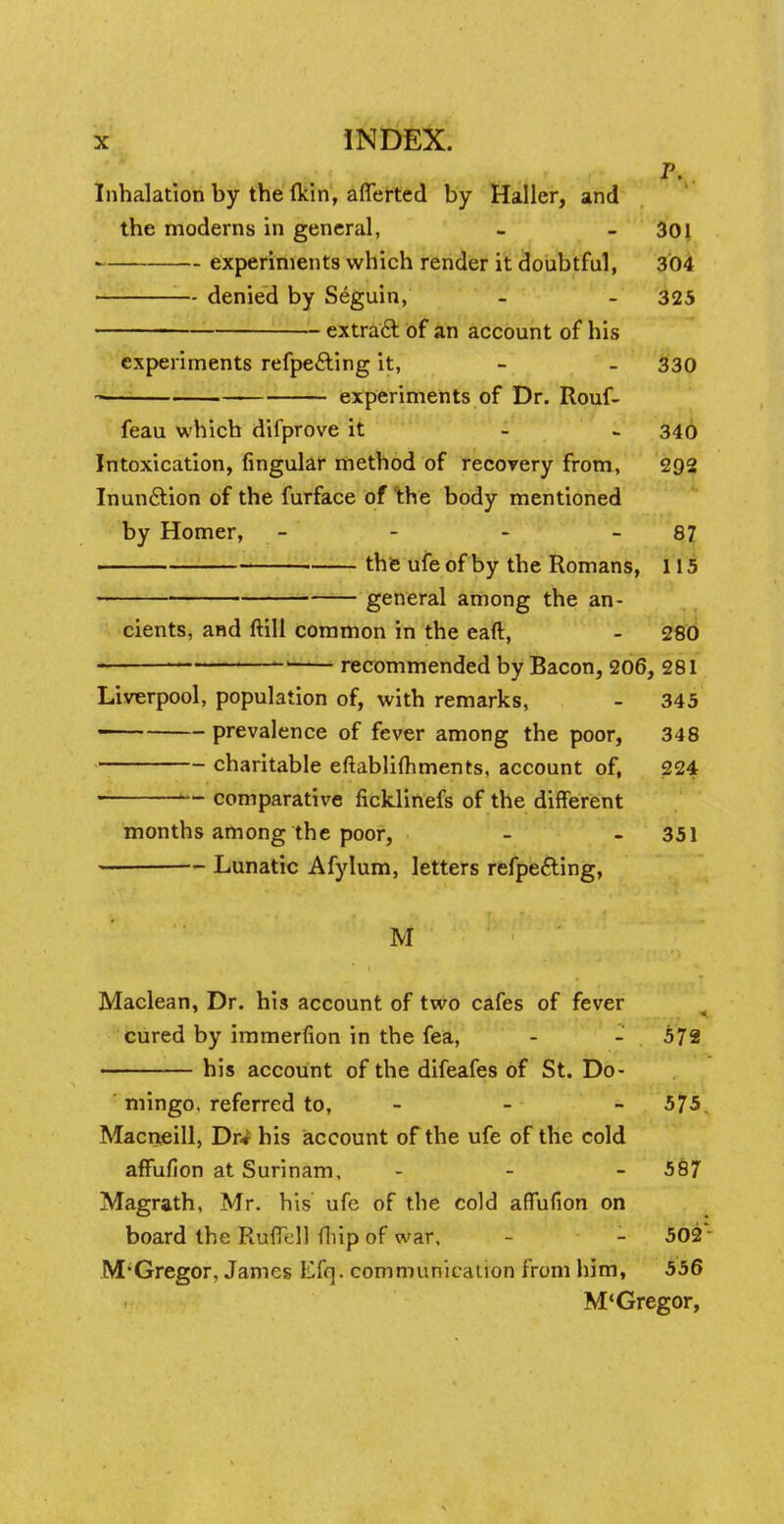 P. Inhalation by the (kin, afferted by Haller, and the moderns in general, - - 301 experiments which render it doubtful, 304 denied by Seguin, - - 325 extract of an account of his experiments refpe&ing it, - - 330 experiments of Dr. Rouf- feau which difprove it - 340 Intoxication, Angular method of recovery from, 2Q2 Inun&ion of the furface of the body mentioned by Homer, - - - - 87 the ufe of by the Romans, 115 general among the an- cients, and ftill common in the eaft, - 280 ul recommended by Bacon, 206, 281 Liverpool, population of, with remarks, - 345 prevalence of fever among the poor, 348 charitable eftablifhments, account of, 224 1~ comparative ficklinefs of the different months among the poor, - - 351 Lunatic Afylum, letters refpe&ing, M Maclean, Dr. his account of two cafes of fever cured by immerfion in the fea, - - 572 his account of the difeafes of St. Do- mingo, referred to, - - 575 Macneill, Dr* his account of the ufe of the cold affufion at Surinam, - - - 587 Magrath, Mr. his ufe of the cold affufion on board the Ruffell (hip of war, - - 502 M'Gregor, James Efq. communication from him, 556 M'Gregor,