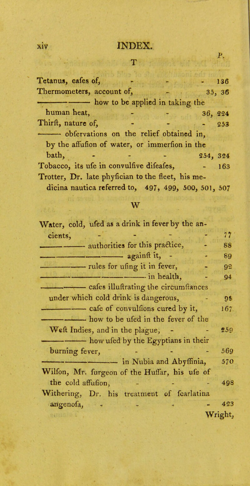 p. T Tetanus, cafes of, - - - 136 Thermometers, account of, - 35, 36 — how to be applied in taking the human heat, - - 36, 224 Thirft, nature of, - - - 253 > obfervations on the relief obtained in, by the affufion of water, or immerfion in the bath, - 254, 324 Tobacco, its ufe in convulfive difeafes, - 163 Trotter, Dr. late phyfician to the fleet, his me- dicina nautica referred to, 497, 499, 500, 501, 507 W Water, cold, ufed as a drink in fever by the an- cients, - - ~ - 77 . authorities for this practice, - 88 again ft it, - 89 rules for ufing it in fever, - 92 in health, - 94 cafes illuftrating the circumftances under which cold drink is dangerous, 9S cafe of convulfions cured by it, 167 how to be ufed in the fever of the Weft Indies, and in the plague, - - 25p how ufed by the Egyptians in their burning fever, ... 569 — in Nubia and Abyffinia, 570 Wilfon, Mr. furgeon of the Huflar, his ufe of the cold affufion, - - 498 Withering, Dr. his treatment of fcarlatina angenofa, T _ - - 423 Wright,