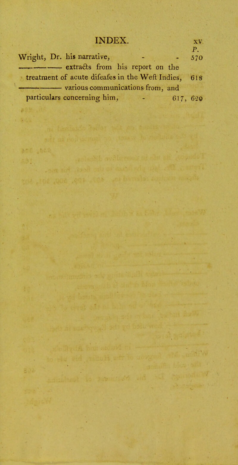 P. Wright, Dr. his narrative, - 5 70 _____ extracts from his report on the treatment of acute difeafes in the Weft Indies, 618 various communications from, and particulars concerning him, - 617, 620