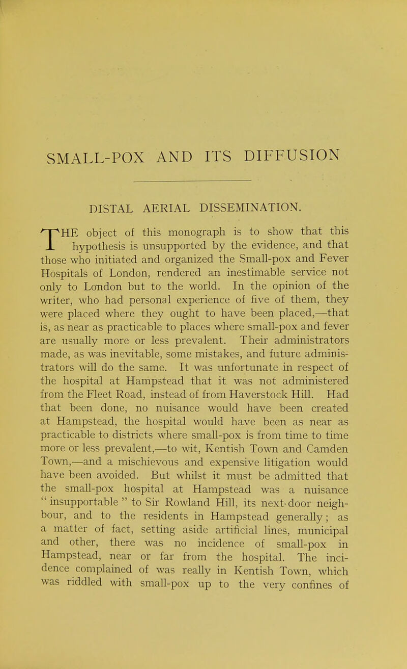 SMALL-POX AND ITS DIFFUSION DISTAL AERIAL DISSEMINATION. 1 hypothesis is unsupported by the evidence, and that those who initiated and organized the Small-pox and Fever Hospitals of London, rendered an inestimable service not only to London but to the world. In the opinion of the writer, who had personal experience of five of them, they were placed where they ought to have been placed,—that is, as near as practicable to places where small-pox and fever are usually more or less prevalent. Their administrators made, as was inevitable, some mistakes, and future adminis- trators will do the same. It was unfortunate in respect of the hospital at Hampstead that it was not administered from the Fleet Road, instead of from Haverstock Hill. Had that been done, no nuisance would have been created at Hampstead, the hospital would have been as near as practicable to districts where small-pox is from time to time more or less prevalent,—to wit, Kentish Town and Camden Town,—and a mischievous and expensive litigation would have been avoided. But whilst it must be admitted that the small-pox hospital at Hampstead was a nuisance insupportable  to Sir Rowland Hill, its next-door neigh- bour, and to the residents in Hampstead generally; as a matter of fact, setting aside artificial lines, municipal and other, there was no incidence of small-pox in Hampstead, near or far from the hospital. The inci- dence complained of was really in Kentish Town, which was riddled with small-pox up to the very confines of monograph is to show that this