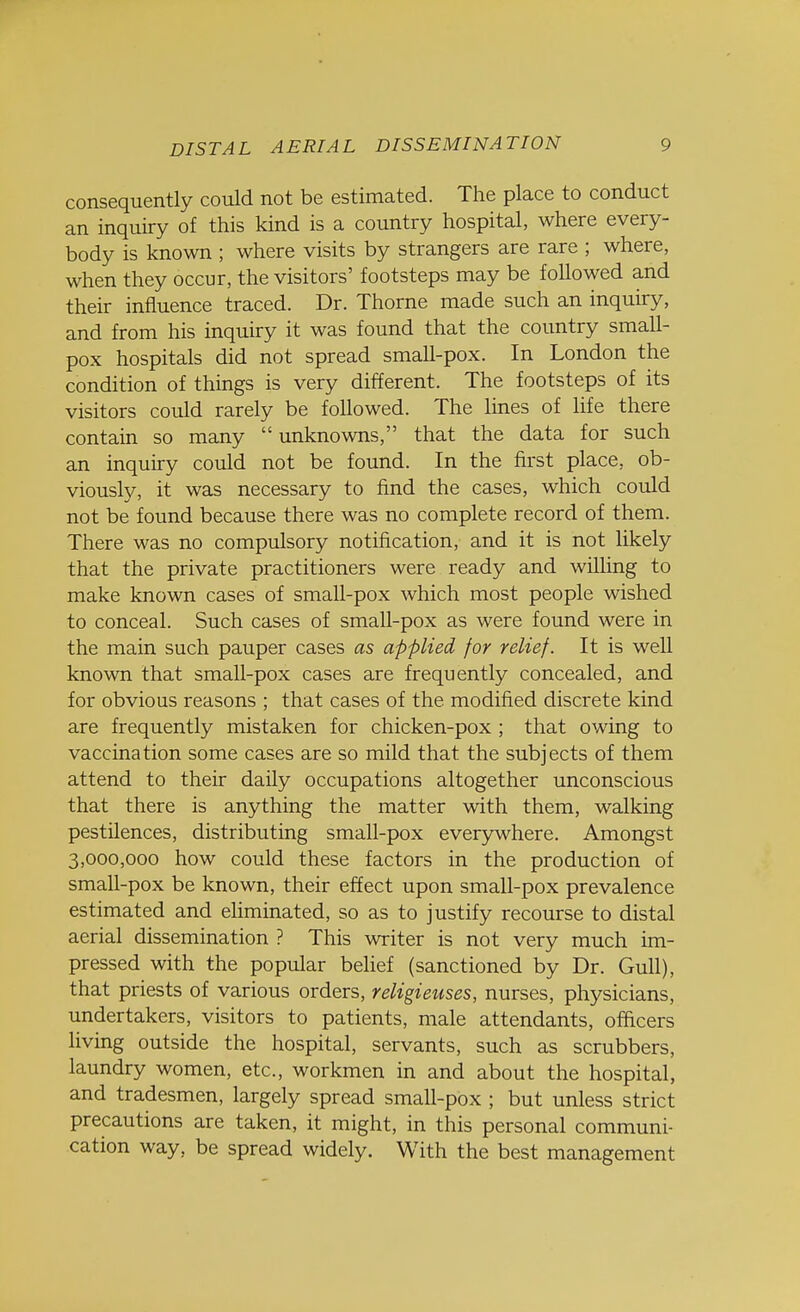 consequently could not be estimated. The place to conduct an inquiry of this kind is a country hospital, where every- body is known ; where visits by strangers are rare ; where, when they occur, the visitors' footsteps may be followed and their influence traced. Dr. Thorne made such an inquiry, and from his inquiry it was found that the country small- pox hospitals did not spread smaU-pox. In London the condition of things is very different. The footsteps of its visitors could rarely be followed. The lines of life there contain so many  unknowns, that the data for such an inquiry could not be found. In the first place, ob- viously, it was necessary to find the cases, which could not be found because there was no complete record of them. There was no compulsory notification, and it is not likely that the private practitioners were ready and willing to make known cases of small-pox which most people wished to conceal. Such cases of small-pox as were found were in the main such pauper cases as applied for relief. It is well known that small-pox cases are frequently concealed, and for obvious reasons ; that cases of the modified discrete kind are frequently mistaken for chicken-pox ; that owing to vaccination some cases are so mild that the subjects of them attend to their daily occupations altogether unconscious that there is anything the matter with them, walking pestilences, distributing small-pox everywhere. Amongst 3,000,000 how could these factors in the production of small-pox be known, their effect upon small-pox prevalence estimated and eliminated, so as to justify recourse to distal aerial dissemination ? This writer is not very much im- pressed with the popular belief (sanctioned by Dr. Gull), that priests of various orders, religieuses, nurses, physicians, undertakers, visitors to patients, male attendants, officers living outside the hospital, servants, such as scrubbers, laundry women, etc., workmen in and about the hospital, and tradesmen, largely spread small-pox ; but unless strict precautions are taken, it might, in this personal communi- cation way, be spread widely. With the best management