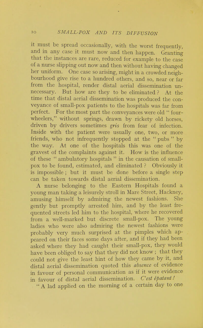 it must be spread occasionally, with the worst frequently, and in any case it must now and then happen. Granting that the instances are rare, reduced for example to the case of a nurse slipping out now and then without having changed her uniform. One case so arising, might in a crowded neigh- bourhood give rise to a hundred others, and so, near or far from the hospital, render distal aerial dissemination un- necessary. But how are they to be eliminated ? At the time that distal aerial dissemination was produced the con- veyance of small-pox patients to the hospitals was far from perfect. For the most part the conveyances were old  four- wheelers, without springs, drawn by rickety old horses, driven by drivers sometimes gris from fear of infection. Inside with the patient were usually one, two, or more friends, who not infrequently stopped at the  pubs  by the way. At one of the hospitals this was one of the gravest of the complaints against it. How is the influence of these  ambulatory hospitals  in the causation of small- pox to be found, estimated, and eliminated ? Obviously it is impossible ; but it must be done before a single step can be taken towards distal aerial dissemination. A nurse belonging to the Eastern Hospitals found a young man taking a leisurely stroll in Mare Street, Hackney, amusing himself by admiring the newest fashions. She gently but promptly arrested him, and by the least fre- quented streets led him to the hospital, where he recovered from a well-marked but discrete small-pox. The young ladies who were also admiring the newest fashions were probably very much surprised at the pimples which ap- peared on their faces some days after, and if they had been asked where they had caught their small-pox, they would have been obliged to say that they did not know ; that they could not give the least hint of how they came by it, and distal aerial dissemination quoted this absence of evidence in favour of personal communication as if it were evidence in favour of distal aerial dissemination. Cest epatant!  A lad applied on the morning of a certain day to one