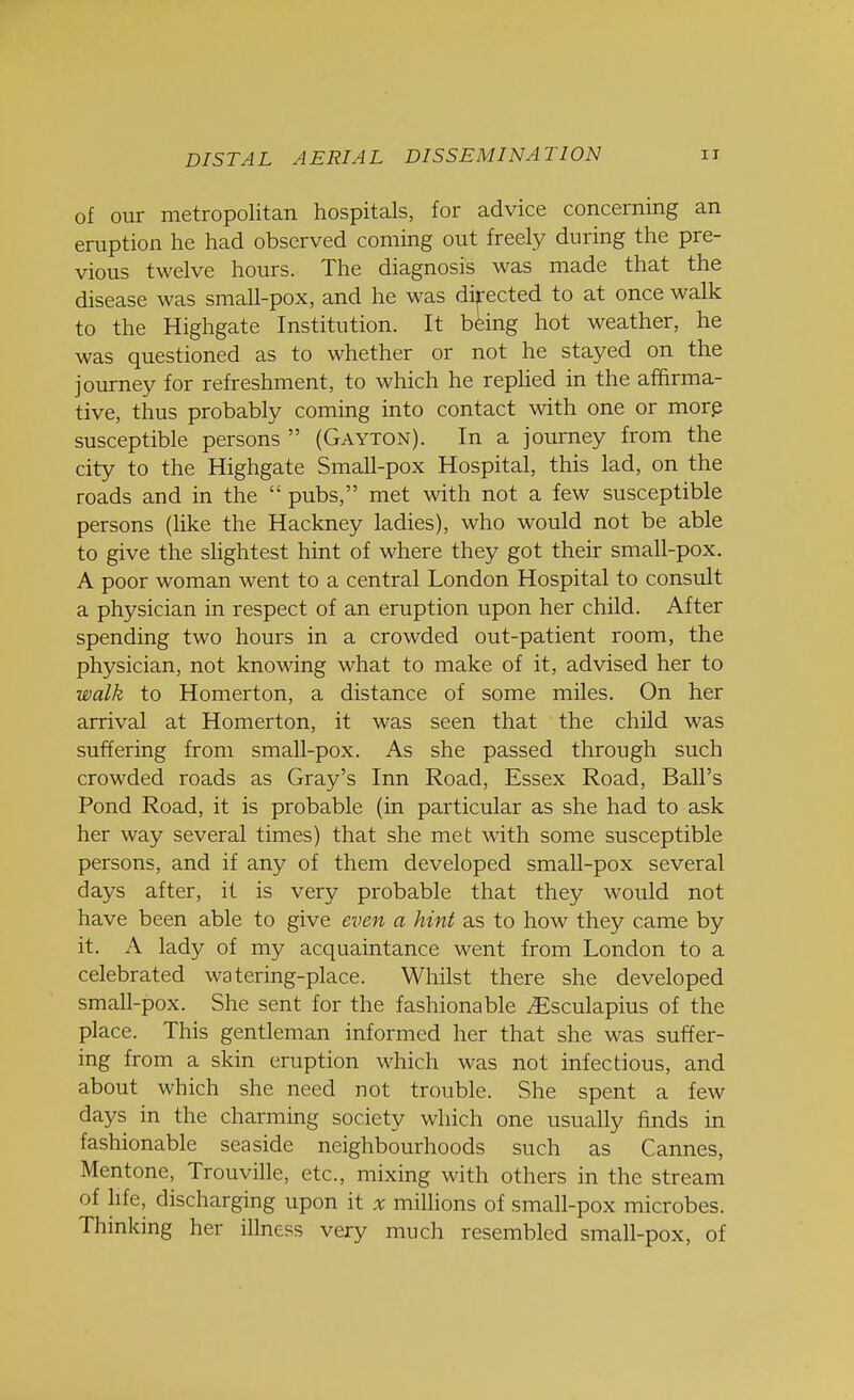 of our metropolitan hospitals, for advice concerning an eruption he had observed coming out freely during the pre- vious twelve hours. The diagnosis was made that the disease was small-pox, and he was directed to at once walk to the Highgate Institution. It being hot weather, he was questioned as to whether or not he stayed on the journey for refreshment, to which he replied in the affirma- tive, thus probably coming into contact with one or more susceptible persons  (Gayton). In a journey from the city to the Highgate Small-pox Hospital, this lad, on the roads and in the  pubs, met with not a few susceptible persons (like the Hackney ladies), who would not be able to give the slightest hint of where they got their small-pox. A poor woman went to a central London Hospital to consult a physician in respect of an eruption upon her child. After spending two hours in a crowded out-patient room, the physician, not knowing what to make of it, advised her to walk to Homerton, a distance of some miles. On her arrival at Homerton, it was seen that the child was suffering from small-pox. As she passed through such crowded roads as Gray's Inn Road, Essex Road, Ball's Pond Road, it is probable (in particular as she had to ask her way several times) that she met with some susceptible persons, and if any of them developed small-pox several days after, it is very probable that they would not have been able to give even a hint as to how they came by it. A lady of my acquaintance went from London to a celebrated watering-place. Whilst there she developed small-pox. She sent for the fashionable iEsculapius of the place. This gentleman informed her that she was suffer- ing from a skin eruption which was not infectious, and about which she need not trouble. She spent a few days in the charming society which one usually finds in fashionable seaside neighbourhoods such as Cannes, Mentone, Trouville, etc., mixing with others in the stream of life, discharging upon it x millions of small-pox microbes. Thinking her illness very much resembled small-pox, of