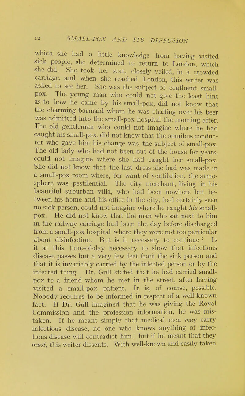 which she had a little knowledge from having visited sick people, she determined to return to London, which she did. She took her seat, closely veiled, in a crowded carriage, and when she reached London, this writer was asked to see her. She was the subject of confluent small- pox. The young man who could not give the least hint as to how he came by his small-pox, did not know that the charming barmaid whom he was chaffing over his beer was admitted into the small-pox hospital the morning after. The old gentleman who could not imagine where he had caught his small-pox, did not know that the omnibus conduc- tor who gave him his change was the subject of small-pox. The old lady who had not been out of the house for years, could not imagine where she had caught her small-pox. She did not know that the last dress she had was made in a small-pox room where, for want of ventilation, the atmo- sphere was pestilential. The city merchant, living in his beautiful suburban villa, who had been nowhere but be- tween his home and his office in the city, had certainly seen no sick person, could not imagine where he caught his small- pox. He did not know that the man who sat next to him in the railway carriage had been the day before discharged from a small-pox hospital where they were not too particular about disinfection. But is it necessary to continue ? Is it at this time-of-day necessary to show that infectious disease passes but a very few feet from the sick person and that it is invariably carried by the infected person or by the infected thing. Dr. Gull stated that he had carried small- pox to a friend whom he met in the street, after having visited a small-pox patient. It is, of course, possible. Nobody requires to be informed in respect of a well-known fact. If Dr. Gull imagined that he was giving the Royal Commission and the profession information, he was mis- taken. If he meant simply that medical men may carry infectious disease, no one who knows anything of infec- tious disease will contradict him ; but if he meant that they must, this writer dissents. With well-known and easily taken