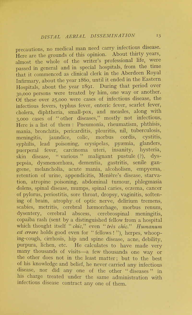 precautions, no medical man need carry infectious disease. Here are the grounds of this opinion. About thirty years, almost the whole of the writer's professional life, were passed in general and in special hospitals, from the time that it commenced as clinical clerk in the Aberdeen Royal Infirmary, about the year i860, until it ended in the Eastern Hospitals, about the year 1891. During that period over 30,000 persons were treated by him, one way or another. Of these over 25,000 were cases of infectious disease, the infectious fevers, typhus fever, enteric fever, scarlet fever, cholera, diphtheria, small-pox, and measles, along with 3,000 cases of  other diseases, mostly not infectious, Here is a list of them : Pneumonia, rheumatism, phthisis, mania, bronchitis, pericarditis, pleuritis, nil, tuberculosis, meningitis, jaundice, colic, morbus cordis, cystitis, syphilis, lead poisoning, erysipelas, pyaemia, glanders, puerperal fever, carcinoma uteri, insanity, hysteria, skin disease,  various  malignant pustule (?), dys- pepsia, dysmenorrhea, dementia, gastritis, senile gan- grene, melancholia, acute mania, alcoholism, empyema, retention of urine, appendicitis, Meniere's disease, starva- tion, atropine poisoning, abdominal tumour, phlegmasia dolens, spinal disease, mumps, spinal caries, eczema, cancer of pylorus, periostitis, sore throat, dropsy, vaginitis, soften- ing of brain, atrophy. of optic nerve, delirium tremens, scabies, metritis, cerebral haemorrhage, morbus renum, dysentery, cerebral abscess, cerebrospinal meningitis, copaiba rash (sent by a distinguished fellow from a hospital which thought itself  chic even  ires chic. Humanum est en are holds good even for  fellows ! ), herpes, whoop- ing-cough, cirrhosis, hip and spine disease, acne, debility, purpura, lichen, etc. He calculates to have made very many thousands of visits—a few thousands one way or the other does not in the least matter; but to the best of his knowledge and belief, he never carried any infectious disease, nor did any one of the other  diseases in his charge treated under the same administration with infectious disease contract any one of them.