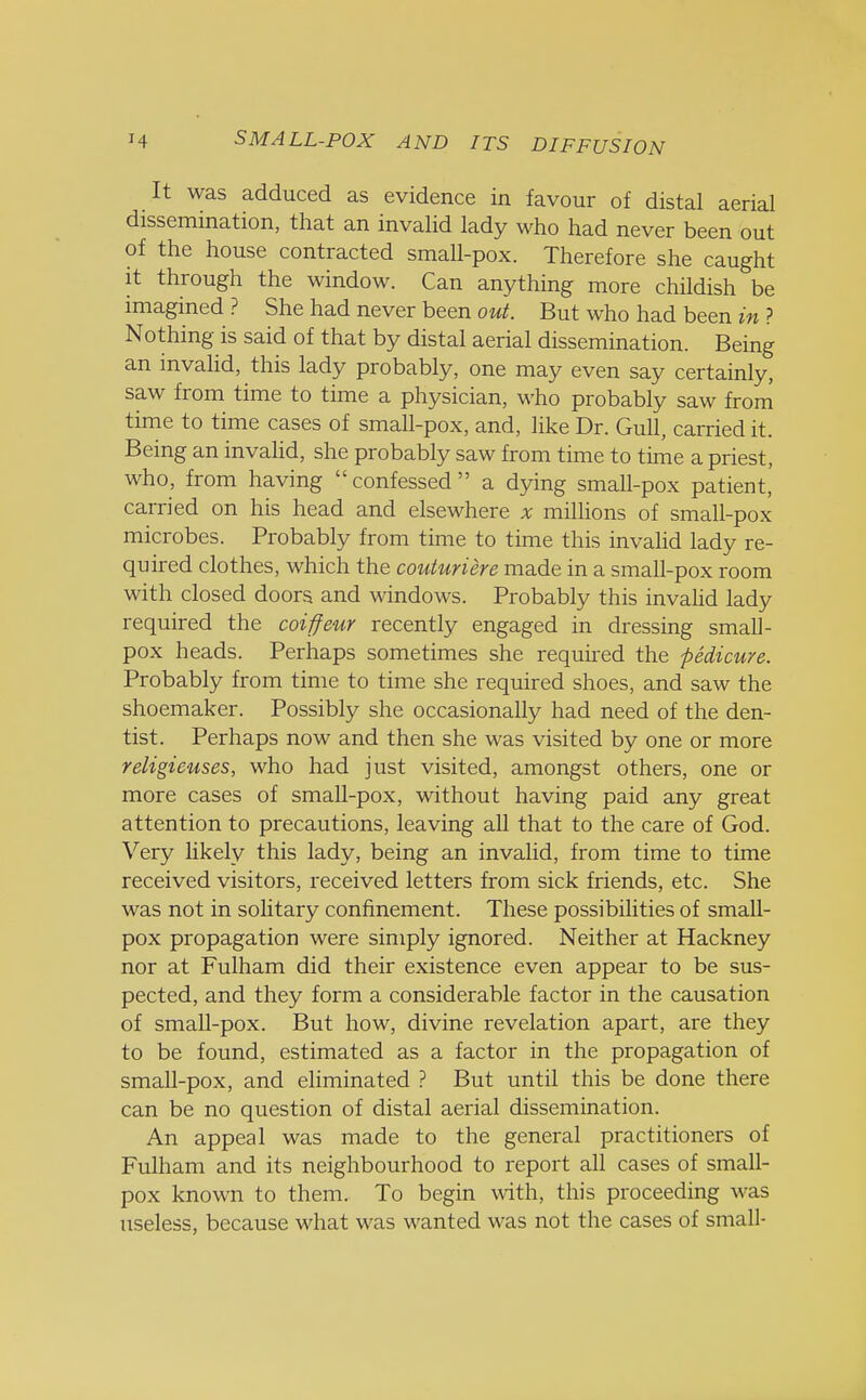 It was adduced as evidence in favour of distal aerial dissemination, that an invalid lady who had never been out of the house contracted small-pox. Therefore she caught it through the window. Can anything more childish be imagined ? She had never been out. But who had been in ? Nothing is said of that by distal aerial dissemination. Being an invalid, this lady probably, one may even say certainly, saw from time to time a physician, who probably saw from time to time cases of small-pox, and, like Dr. Gull, carried it. Being an invalid, she probably saw from time to time a priest, who, from having confessed a dying small-pox patient,' carried on his head and elsewhere x millions of small-pox microbes. Probably from time to time this invalid lady re- quired clothes, which the couturiere made in a small-pox room with closed doors and windows. Probably this invalid lady required the coiffeur recently engaged in dressing small- pox heads. Perhaps sometimes she required the pedicure. Probably from time to time she required shoes, and saw the shoemaker. Possibly she occasionally had need of the den- tist. Perhaps now and then she was visited by one or more religieuses, who had just visited, amongst others, one or more cases of small-pox, without having paid any great attention to precautions, leaving all that to the care of God. Very likely this lady, being an invalid, from time to time received visitors, received letters from sick friends, etc. She was not in solitary confinement. These possibilities of small- pox propagation were simply ignored. Neither at Hackney nor at Fulham did their existence even appear to be sus- pected, and they form a considerable factor in the causation of small-pox. But how, divine revelation apart, are they to be found, estimated as a factor in the propagation of small-pox, and eliminated ? But until this be done there can be no question of distal aerial dissemination. An appeal was made to the general practitioners of Fulham and its neighbourhood to report all cases of small- pox known to them. To begin with, this proceeding was useless, because what was wanted was not the cases of small-