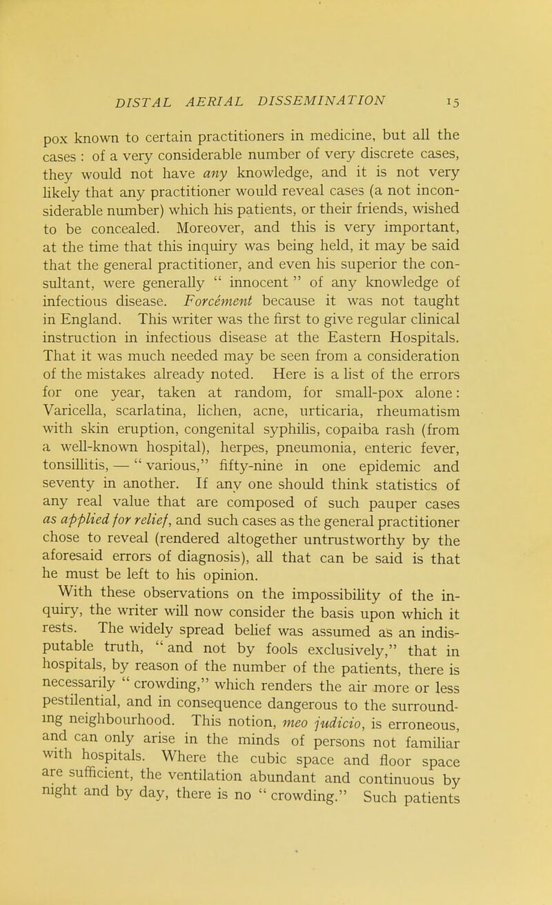 pox known to certain practitioners in medicine, but all the cases : of a very considerable number of very discrete cases, they would not have any knowledge, and it is not very likely that any practitioner would reveal cases (a not incon- siderable number) which his patients, or their friends, wished to be concealed. Moreover, and this is very important, at the time that this inquiry was being held, it may be said that the general practitioner, and even his superior the con- sultant, were generally  innocent  of any knowledge of infectious disease. Forcement because it was not taught in England. This writer was the first to give regular clinical instruction in infectious disease at the Eastern Hospitals. That it was much needed may be seen from a consideration of the mistakes already noted. Here is a list of the errors for one year, taken at random, for small-pox alone: Varicella, scarlatina, lichen, acne, urticaria, rheumatism with skin eruption, congenital syphilis, copaiba rash (from a well-known hospital), herpes, pneumonia, enteric fever, tonsillitis, — various, fifty-nine in one epidemic and seventy in another. If any one should think statistics of any real value that are composed of such pauper cases as applied for relief, and such cases as the general practitioner chose to reveal (rendered altogether untrustworthy by the aforesaid errors of diagnosis), all that can be said is that he must be left to his opinion. With these observations on the impossibility of the in- quiry, the writer will now consider the basis upon which it rests. The widely spread belief was assumed as an indis- putable truth, and not by fools exclusively, that in hospitals, by reason of the number of the patients, there is necessarily  crowding, which renders the air more or less pestilential, and in consequence dangerous to the surround- ing neighbourhood. This notion, meo judicio, is erroneous, and can only arise in the minds of persons not familiar with hospitals. Where the cubic space and floor space are sufficient, the ventilation abundant and continuous by night and by day, there is no  crowding. Such patients