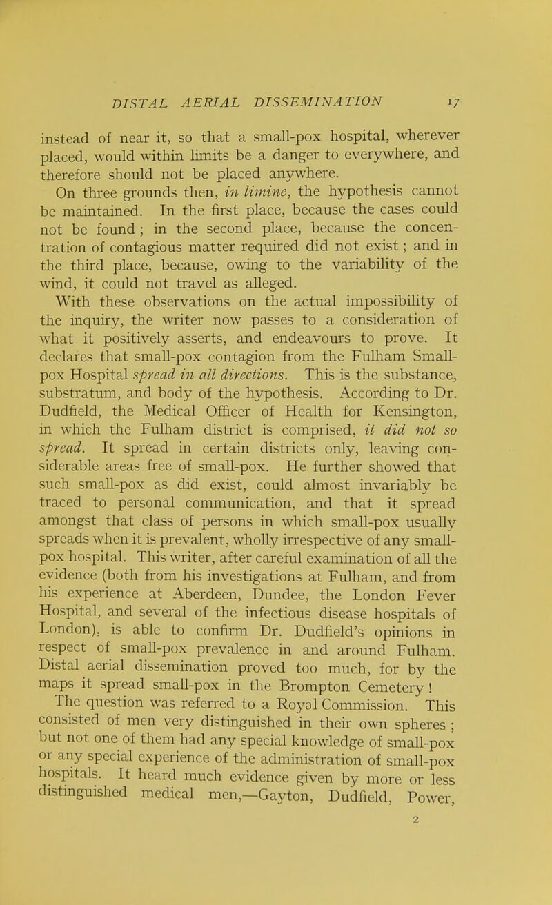 instead of near it, so that a small-pox hospital, wherever placed, would within limits be a danger to everywhere, and therefore should not be placed anywhere. On three grounds then, in limine, the hypothesis cannot be maintained. In the first place, because the cases could not be found ; in the second place, because the concen- tration of contagious matter required did not exist; and in the third place, because, owing to the variability of the wind, it could not travel as alleged. With these observations on the actual impossibility of the inquiry, the writer now passes to a consideration of what it positively asserts, and endeavours to prove. It declares that small-pox contagion from the Fulham Small- pox Hospital spread in all directions. This is the substance, substratum, and body of the hypothesis. According to Dr. Dudfield, the Medical Officer of Health for Kensington, in which the Fulham district is comprised, it did not so spread. It spread in certain districts only, leaving con- siderable areas free of smaU-pox. He further showed that such small-pox as did exist, could almost invariably be traced to personal communication, and that it spread amongst that class of persons in which small-pox usually spreads when it is prevalent, wholly irrespective of any small- pox hospital. This writer, after careful examination of all the evidence (both from his investigations at Fulham, and from his experience at Aberdeen, Dundee, the London Fever Hospital, and several of the infectious disease hospitals of London), is able to confirm Dr. Dudfield's opinions in respect of small-pox prevalence in and around Fulham. Distal aerial dissemination proved too much, for by the maps it spread small-pox in the Brompton Cemetery ! The question was referred to a Royal Commission. This consisted of men very distinguished in their own spheres ; but not one of them had any special knowledge of small-pox or any special experience of the administration of small-pox hospitals. It heard much evidence given by more or less distinguished medical men—Gayton, Dudfield, Power, 2