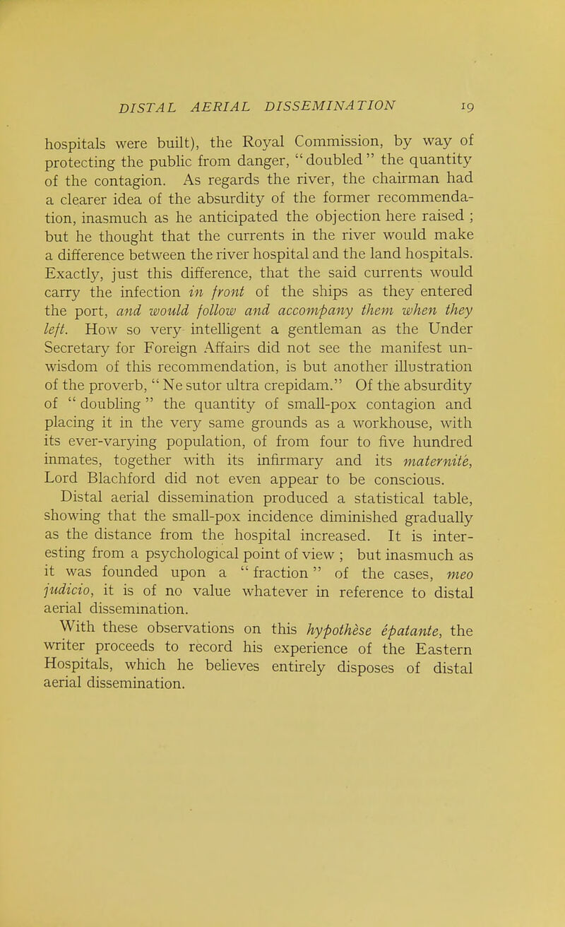 hospitals were built), the Royal Commission, by way of protecting the public from danger, doubled the quantity of the contagion. As regards the river, the chairman had a clearer idea of the absurdity of the former recommenda- tion, inasmuch as he anticipated the objection here raised ; but he thought that the currents in the river would make a difference between the river hospital and the land hospitals. Exactly, just this difference, that the said currents would carry the infection in front of the ships as they entered the port, and would follow and accompany them when they left. How so very inteUigent a gentleman as the Under Secretary for Foreign Affairs did not see the manifest un- wisdom of this recommendation, is but another illustration of the proverb,  Ne sutor ultra crepidam. Of the absurdity of  doubling  the quantity of small-pox contagion and placing it in the very same grounds as a workhouse, with its ever-varying population, of from four to five hundred inmates, together with its infirmary and its mater nit e, Lord Blachford did not even appear to be conscious. Distal aerial dissemination produced a statistical table, showing that the small-pox incidence diminished gradually as the distance from the hospital increased. It is inter- esting from a psychological point of view ; but inasmuch as it was founded upon a  fraction of the cases, meo judicio, it is of no value whatever in reference to distal aerial dissemination. With these observations on this hypothese epatante, the writer proceeds to record his experience of the Eastern Hospitals, which he believes entirely disposes of distal aerial dissemination.