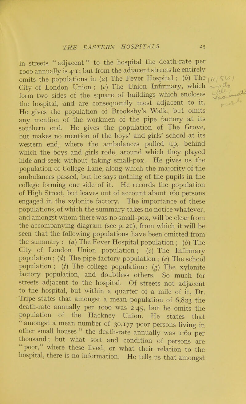 in streets  adjacent  to the hospital the death-rate per iooo annually is 4-1; but from the adjacent streets he entirely omits the populations in (a) The Fever Hospital; (b) The <g City of London Union ; (c) The Union Infirmary, which form two sides of the square of buildings which encloses the hospital, and are consequently most adjacent to it. He gives the population of Brooksby's Walk, but omits any mention of the workmen of the pipe factory at its southern end. He gives the population of The Grove, but makes no mention of the boys' and girls' school at its western end, where the ambulances pulled up, behind which the boys and girls rode, around which they played hide-and-seek without taking small-pox. He gives us the population of College Lane, along which the majority of the ambulances passed, but he says nothing of the pupils in the college forming one side of it. He records the population of High Street, but leaves out of account about 160 persons engaged in the xylonite factory. The importance of these populations, of which the summary takes no notice whatever, and amongst whom there was no small-pox, will be clear from the accompanying diagram (see p. 21), from which it will be seen that the following populations have been omitted from the summary : (a) The Fever Hospital population ; (b) The City of London Union population; (c) The Infirmary population; (d) The pipe factory population ; (e) The school population ; (/) The college population; (g) The xylonite factory population, and doubtless others. So much for streets adjacent to the hospital. Of streets not adjacent to the hospital, but within a quarter of a mile of it, Dr. Tripe states that amongst a mean population of 6,823 the death-rate annually per 1000 was 2-45, but he omits the population of the Hackney Union. He states that  amongst a mean number of 30,177 poor persons living in other small houses the death-rate annually was r6o per thousand; but what sort and condition of persons are poor, where these lived, or what their relation to the hospital, there is no information. He tells us that amongst