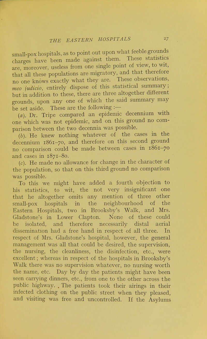 small-pox hospitals, as to point out upon what feeble grounds charges have been made against them. These statistics are, moreover, useless from one single point of view, to wit, that all these populations are migratory, and that therefore no one knows exactly what they are. These observations, meo judicio, entirely dispose of this statistical summary; but in addition to these, there are three altogether different grounds, upon any one of which the said summary may be set aside. These are the foUowing :— (a) . Dr. Tripe compared an epidemic decennium with one which was not epidemic, and on this ground no com- parison between the two decennia was possible. (b) . He knew nothing whatever of the cases in the decennium 1861-70, and therefore on this second ground no comparison could be made between cases in 1861-70 and cases in 1871-80. (c) . He made no allowance for change in the character of the population, so that on this third ground no comparison was possible. To this we might have added a fourth objection to his statistics, to wit, the not very insignificant one that he altogether omits any mention of three other small-pox hospitals in the neighbourhood of the Eastern Hospitals, two in Brooksby's Walk, and Mrs. Gladstone's in Lower Clapton. None of these could be isolated, and therefore necessarily distal aerial dissemination had a free hand in respect of all three. In respect of Mrs. Gladstone's hospital, however, the general management was all that could be desired, the supervision, the nursing, the cleanliness, the disinfection, etc., were excellent; whereas in respect of the hospitals in Brooksby's Walk there was no supervision whatever, no nursing worth the name, etc. Day by day the patients might have been seen carrying dinners, etc., from one to the other across the public highway. . The patients took their airings in their infected clothing on the public street when they pleased, and visiting was free and uncontrolled. If the Asylums
