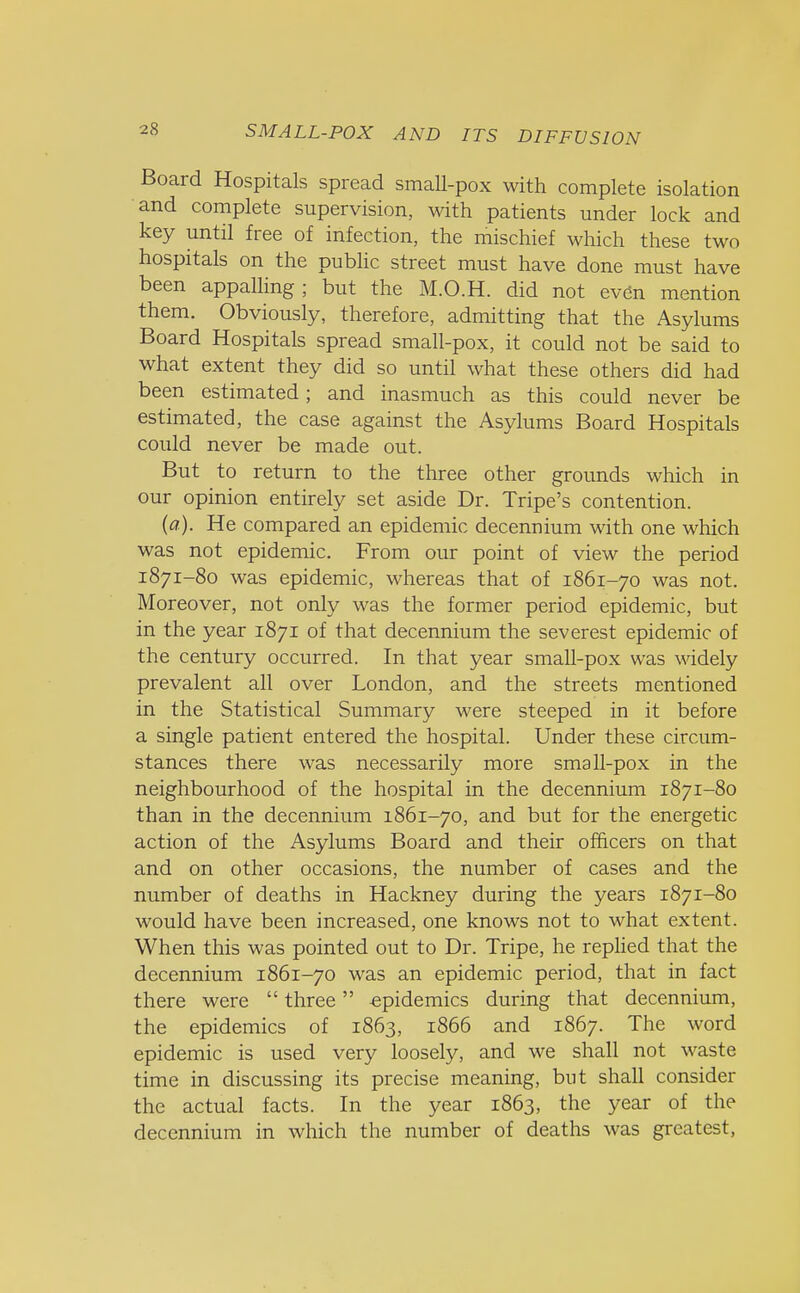 Board Hospitals spread small-pox with complete isolation and complete supervision, with patients under lock and key until free of infection, the mischief which these two hospitals on the public street must have done must have been appalling; but the M.O.H. did not even mention them. Obviously, therefore, admitting that the Asylums Board Hospitals spread small-pox, it could not be said to what extent they did so until what these others did had been estimated; and inasmuch as this could never be estimated, the case against the Asylums Board Hospitals could never be made out. But to return to the three other grounds which in our opinion entirely set aside Dr. Tripe's contention. (a). He compared an epidemic decennium with one which was not epidemic. From our point of view the period 1871-80 was epidemic, whereas that of 1861-70 was not. Moreover, not only was the former period epidemic, but in the year 1871 of that decennium the severest epidemic of the century occurred. In that year small-pox was widely prevalent all over London, and the streets mentioned in the Statistical Summary were steeped in it before a single patient entered the hospital. Under these circum- stances there was necessarily more small-pox in the neighbourhood of the hospital in the decennium 1871-80 than in the decennium 1861-70, and but for the energetic action of the Asylums Board and their officers on that and on other occasions, the number of cases and the number of deaths in Hackney during the years 1871-80 would have been increased, one knows not to what extent. When this was pointed out to Dr. Tripe, he replied that the decennium 1861-70 was an epidemic period, that in fact there were  three epidemics during that decennium, the epidemics of 1863, 1866 and 1867. The word epidemic is used very loosely, and we shall not waste time in discussing its precise meaning, but shall consider the actual facts. In the year 1863, the year of the decennium in which the number of deaths was greatest,