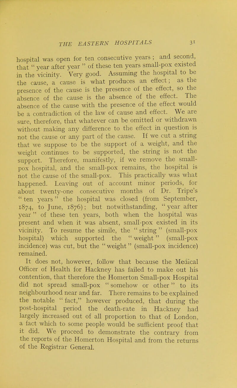 hospital was open for ten consecutive years ; and second, that  year after year  of these ten years small-pox existed in the vicinity. Very good. Assuming the hospital to be the cause, a cause is what produces an effect; as the presence of the cause is the presence of the effect, so the absence of the cause is the absence of the effect. The absence of the cause with the presence of the effect would be a contradiction of the law of cause and effect. We are sure, therefore, that whatever can be omitted or withdrawn without making any difference to the effect in question is not the cause or any part of the cause. If we cut a string that we suppose to be the support of a weight, and the weight continues to be supported, the string is not the support. Therefore, manifestly, if we remove the small- pox hospital, and the small-pox remains, the hospital is not the cause of the small-pox. This practically was what happened. Leaving out of account minor periods, for about twenty-one consecutive months of Dr. Tripe's  ten years the hospital was closed (from September, 1874, to June, 1876); but notwithstanding,  year after year of these ten years, both when the hospital was present and when it was absent, small-pox existed in its vicinity. To resume the simile, the  string  (small-pox hospital) which supported the  weight (small-pox incidence) was cut, but the weight (small-pox incidence) remained. It does not, however, follow that because the Medical Officer of Health for Hackney has failed to make out his contention, that therefore the Homerton Small-pox Hospital did not spread small-pox  somehow or other to its neighbourhood near and far. There remains to be explained the notable  fact, however produced, that during the post-hospital period the death-rate in Hackney had largely increased out of all proportion to that of London, a fact which to some people would be sufficient proof that it did. We proceed to demonstrate the contrary from the reports of the Homerton Hospital and from the returns of the Registrar General.