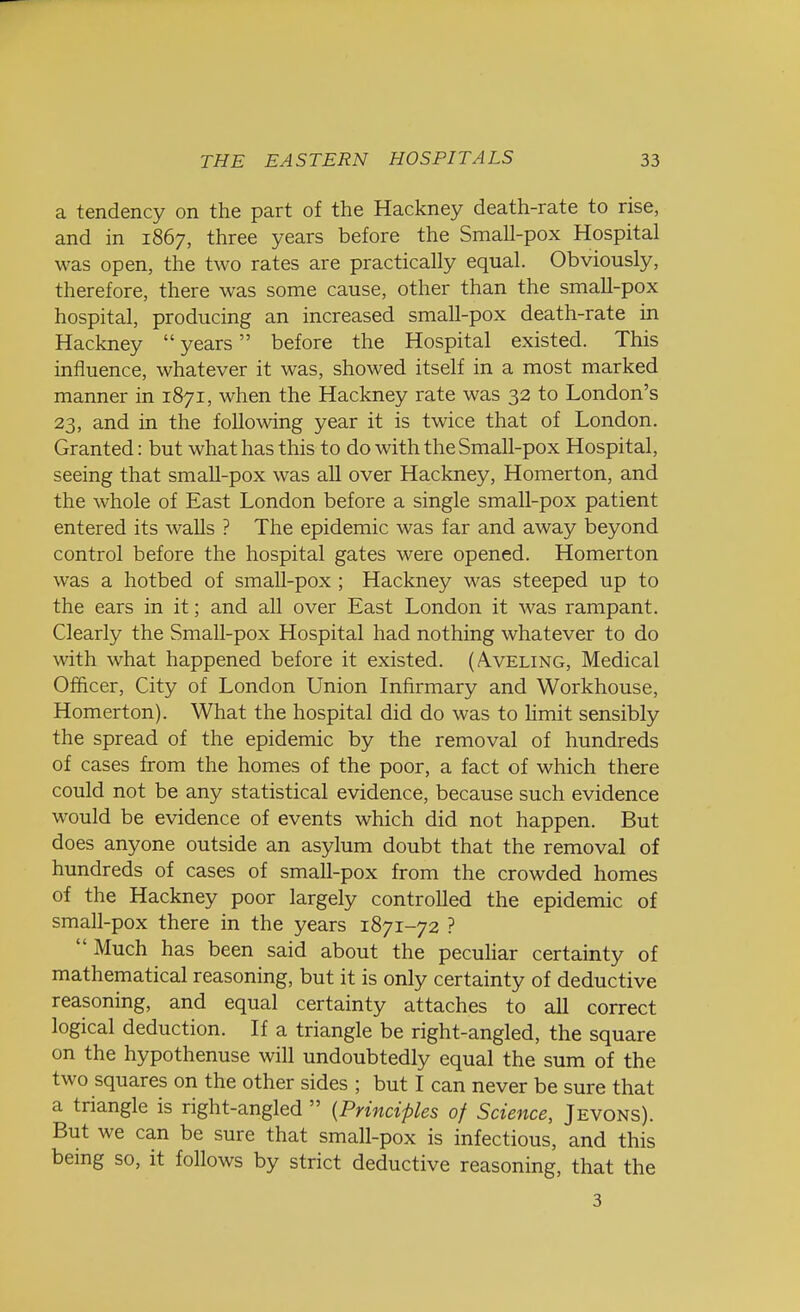 a tendency on the part of the Hackney death-rate to rise, and in 1867, three years before the Small-pox Hospital was open, the two rates are practically equal. Obviously, therefore, there was some cause, other than the small-pox hospital, producing an increased small-pox death-rate in Hackney  years before the Hospital existed. This influence, whatever it was, showed itself in a most marked manner in 1871, when the Hackney rate was 32 to London's 23, and in the following year it is twice that of London. Granted: but what has this to do with the Small-pox Hospital, seeing that small-pox was all over Hackney, Homerton, and the whole of East London before a single small-pox patient entered its walls ? The epidemic was far and away beyond control before the hospital gates were opened. Homerton was a hotbed of small-pox; Hackney was steeped up to the ears in it; and all over East London it was rampant. Clearly the Small-pox Hospital had nothing whatever to do with what happened before it existed. (/Vveling, Medical Officer, City of London Union Infirmary and Workhouse, Homerton). What the hospital did do was to limit sensibly the spread of the epidemic by the removal of hundreds of cases from the homes of the poor, a fact of which there could not be any statistical evidence, because such evidence would be evidence of events which did not happen. But does anyone outside an asylum doubt that the removal of hundreds of cases of small-pox from the crowded homes of the Hackney poor largely controlled the epidemic of small-pox there in the years 1871-72 ?  Much has been said about the peculiar certainty of mathematical reasoning, but it is only certainty of deductive reasoning, and equal certainty attaches to all correct logical deduction. If a triangle be right-angled, the square on the hypothenuse will undoubtedly equal the sum of the two squares on the other sides ; but I can never be sure that a triangle is right-angled  (Principles of Science, Jevons). But we can be sure that small-pox is infectious, and this being so, it follows by strict deductive reasoning, that the 3