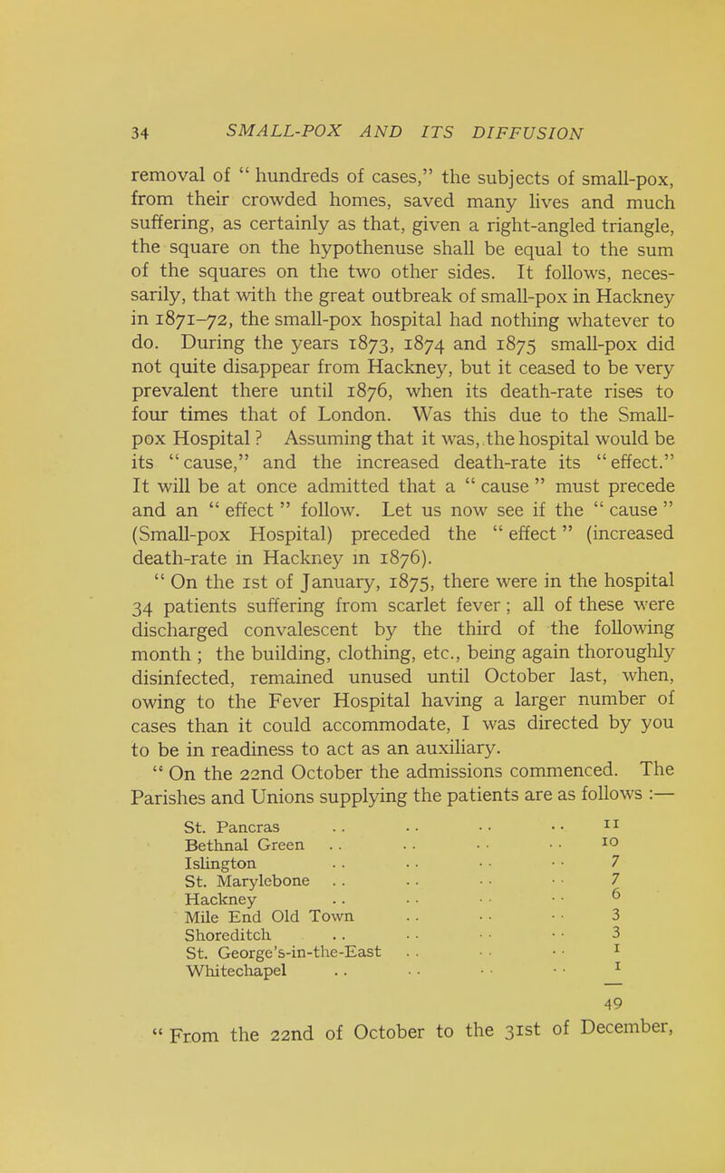removal of  hundreds of cases, the subjects of small-pox, from their crowded homes, saved many lives and much suffering, as certainly as that, given a right-angled triangle, the square on the hypothenuse shall be equal to the sum of the squares on the two other sides. It follows, neces- sarily, that with the great outbreak of small-pox in Hackney in 1871-72, the small-pox hospital had nothing whatever to do. During the years 1873, 1874 and 1875 small-pox did not quite disappear from Hackne)^ but it ceased to be very prevalent there until 1876, when its death-rate rises to four times that of London. Was this due to the Small- pox Hospital ? Assuming that it was, .the hospital would be its  cause, and the increased death-rate its  effect. It will be at once admitted that a  cause  must precede and an  effect  follow. Let us now see if the  cause  (Small-pox Hospital) preceded the  effect (increased death-rate in Hackney in 1876).  On the 1st of January, 1875, there were in the hospital 34 patients suffering from scarlet fever; all of these were discharged convalescent by the third of the following month ; the building, clothing, etc., being again thoroughly disinfected, remained unused until October last, when, owing to the Fever Hospital having a larger number of cases than it could accommodate, I was directed by you to be in readiness to act as an auxiliary.  On the 22nd October the admissions commenced. The Parishes and Unions supplying the patients are as follows :— St. Pancras Bethnal Green Islington St. Marylebone Hackney- Mile End Old Town Shoreditch St. George's-in-the-East Whitechapel 11 10 7 7 6 3 3 1 1 49  From the 22nd of October to the 31st of December,
