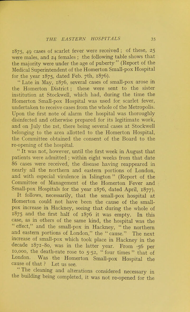 1875, 49 cases of scarlet fever were received ; of these, 25 were males, and 24 females ; the following table shows that the majority were under the age of puberty  (Report of the Medical Superintendent of the Homerton Small-pox Hospital for the year 1875, dated Feb. 7th, 1876).  Late in May, 1876, several cases of small-pox arose in the Homerton District; these were sent to the sister institution at Stockwell, which had, during the time the Homerton Small-pox Hospital was used for scarlet fever, undertaken to receive cases from the whole of the Metropolis. Upon the first note of alarm the hospital was thoroughly disinfected and otherwise prepared for its legitimate work, and on July the 1st, there being several cases at Stockwell belonging to the area allotted to the Homerton Hospital, the Committee obtained the consent of the Board to the re-opening of the hospital.  It was not, however, until the first week in August that patients were admitted ; within eight weeks from that date 86 cases were received, the disease having reappeared in nearly all the northern and eastern portions of London, and with especial virulence in Islington  (Report of the Committee of Management of the Homerton Fever and Small-pox Hospitals for the year 1876, dated April, 1877). It follows, necessarily, that the small-pox hospital at Homerton could not have been the cause of the small- pox increase in Hackney, seeing that during the whole of 1875 and the first half of 1876 it was empty. In this case, as in others of the same kind, the hospital was the  effect, and the small-pox in Hackney,  the northern and eastern portions of London, the  cause. The next increase of small-pox which took place in Hackney in the decade 1871-80, was in the latter year. From -56 per 10,000, the death-rate rose to 5-52,  four times  that of London. Was the Homerton Small-pox Hospital the cause of that ? Let us see. The cleaning and alterations considered necessary in the building being completed, it was not re-opened for the