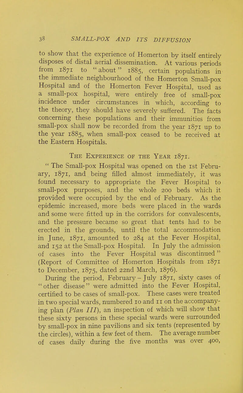 to show that the experience of Homerton by itself entirely disposes of distal aerial dissemination. At various periods from 1871 to about 1885, certain populations in the immediate neighbourhood of the Homerton Small-pox Hospital and of the Homerton Fever Hospital, used as a small-pox hospital, were entirely free of small-pox incidence under circumstances in which, according to the theory, they should have severely suffered. The facts concerning these populations and their immunities from small-pox shall now be recorded from the year 1871 up to the year 1885, when small-pox ceased to be received at the Eastern Hospitals. The Experience of the Year 1871.  The Small-pox Hospital was opened on the 1st Febru- ary, 1871, and being filled almost immediately, it was found necessary to appropriate the Fever Hospital to small-pox purposes, and the whole 200 beds which it provided were occupied by the end of February. As the epidemic increased, more beds were placed in the wards and some were fitted up in the corridors for convalescents, and the pressure became so great that tents had to be erected in the grounds, until the total accommodation in June, 1871, amounted to 284 at the Fever Hospital, and 152 at the Small-pox Hospital. In July the admission of cases into the Fever Hospital was discontinued (Report of Committee of Homerton Hospitals from 1871 to December, 1875, dated 22nd March, 1876). During the period, February - July 1871, sixty cases of other disease were admitted into the Fever Hospital, certified to be cases of small-pox. These cases were treated in two special wards, numbered 10 and 11 on the accompany- ing plan (Plan III), an inspection of which will show that these sixty persons in these special wards were surrounded by small-pox in nine pavilions and six tents (represented by the circles), within a few feet of them. The average number of cases daily during the five months was over 400,