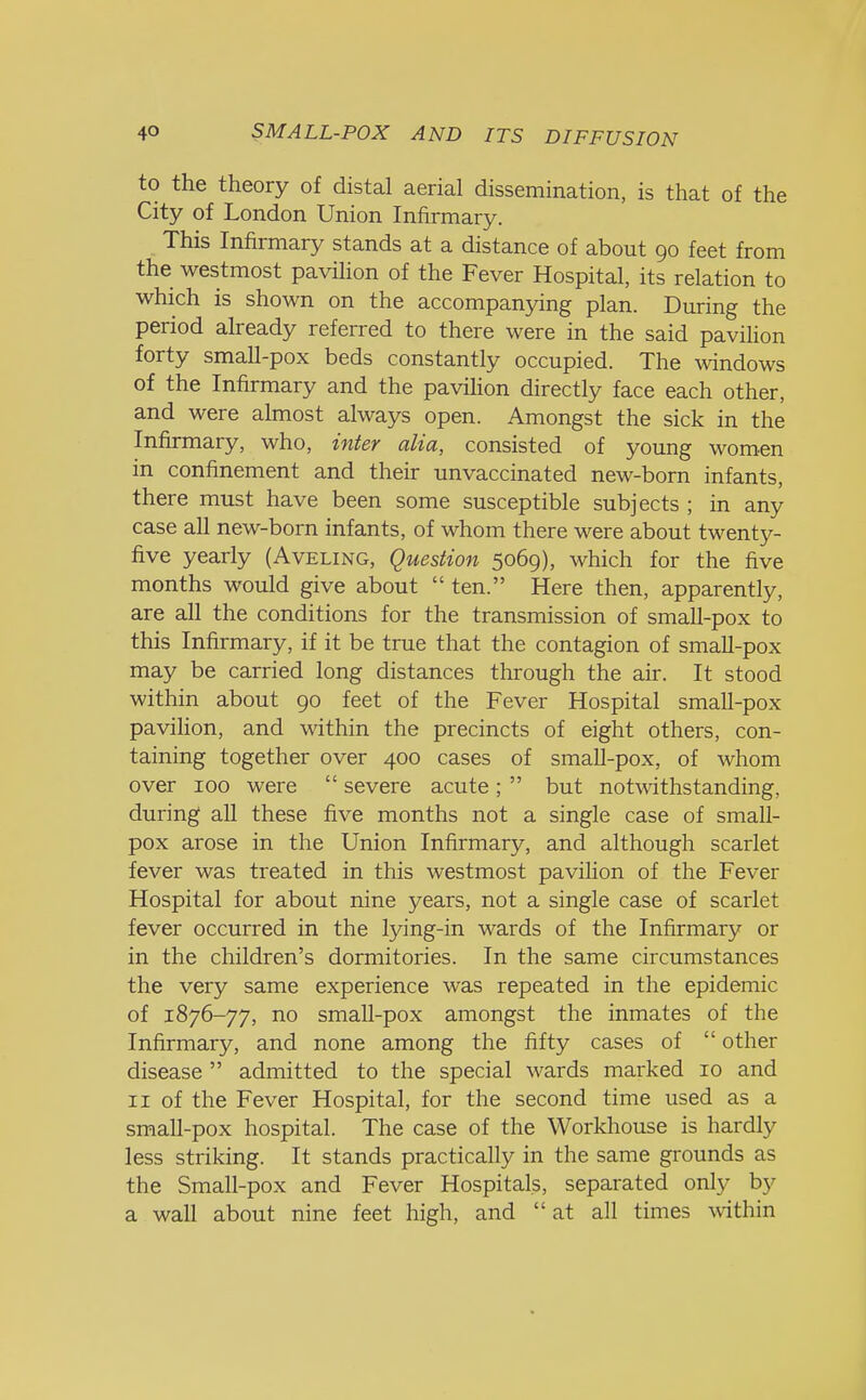 to the theory of distal aerial dissemination, is that of the City of London Union Infirmary. This Infirmary stands at a distance of about 90 feet from the westmost pavilion of the Fever Hospital, its relation to which is shown on the accompanying plan. During the period already referred to there were in the said pavilion forty small-pox beds constantly occupied. The windows of the Infirmary and the pavilion directly face each other, and were almost always open. Amongst the sick in the Infirmary, who, inter alia, consisted of young women in confinement and their unvaccinated new-born infants, there must have been some susceptible subjects ; in any case all new-born infants, of whom there were about twenty- five yearly (Aveling, Question 5069), which for the five months would give about  ten. Here then, apparently, are all the conditions for the transmission of small-pox to this Infirmary, if it be true that the contagion of small-pox may be carried long distances through the air. It stood within about 90 feet of the Fever Hospital small-pox pavilion, and within the precincts of eight others, con- taining together over 400 cases of small-pox, of whom over 100 were  severe acute;  but notwithstanding, during all these five months not a single case of small- pox arose in the Union Infirmary, and although scarlet fever was treated in this westmost pavilion of the Fever Hospital for about nine years, not a single case of scarlet fever occurred in the lying-in wards of the Infirmary or in the children's dormitories. In the same circumstances the very same experience was repeated in the epidemic of 1876-77, no small-pox amongst the inmates of the Infirmary, and none among the fifty cases of  other disease  admitted to the special wards marked 10 and 11 of the Fever Hospital, for the second time used as a small-pox hospital. The case of the Workhouse is hardly less striking. It stands practically in the same grounds as the Small-pox and Fever Hospitals, separated only by a wall about nine feet high, and at all times within