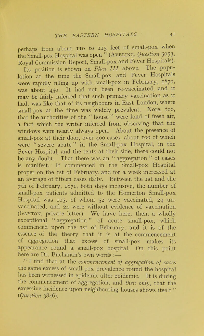 perhaps from about no to 115 feet of small-pox when the Small-pox Hospital was open  (Aveling, Question 5053, Royal Commission Report, Small-pox and Fever Hospitals). Its position is shown on Plan III above. The popu- lation at the time the Small-pox and Fever Hospitals were rapidly filling up with small-pox in February, 1871, was about 450. It had not been re-vaccinated, and it may be fairly inferred that such primary vaccination as it had, was like that of its neighbours in East London, where small-pox at the time was widely prevalent. Note, too, that the authorities of the  house  were fond of fresh air, a fact which the writer inferred from observing that the windows were nearly always open. About the presence of small-pox at their door, over 400 cases, about 100 of which were  severe acute  in the SmaU-pox Hospital, in the Fever Hospital, and the tents at their side, there could not be any doubt. That there was an  aggregation  of cases is manifest. It commenced in the Small-pox Hospital proper on the 1st of February, and for a week increased at an average of fifteen cases daily. Between the 1st and the 7th of February, 1871, both days inclusive, the number of small-pox patients admitted to the Homerton Small-pox Hospital was 105, of whom 52 were vaccinated, 29 un- vaccinated, and 24 were without evidence of vaccination (Gayton, private letter). We have here, then, a wholly exceptional  aggregation of acute small-pox, which commenced upon the 1st of February, and it is of the essence of the theory that it is at the commencement of aggregation that excess of small-pox makes its appearance round a small-pox hospital. On this point here are Dr. Buchanan's own words :—  I find that at the commencement of aggregation of cases the same excess of small-pox prevalence round the hospital has been witnessed in epidemic after epidemic. It is during the commencement of aggregation, and then only, that the excessive incidence upon neighbouring houses shows itself  (Question 3846).