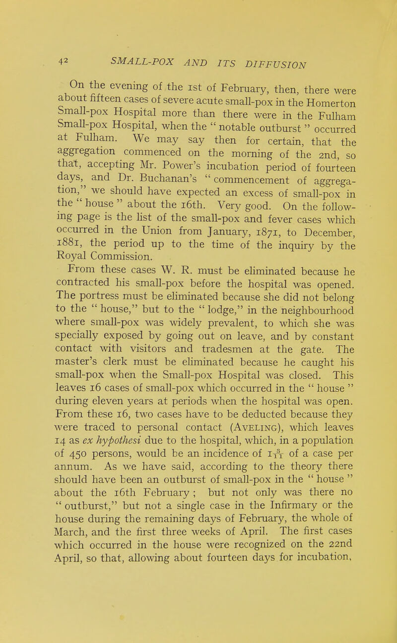 On the evening of the ist of February, then, there were about fifteen cases of severe acute small-pox in the Homerton Small-pox Hospital more than there were in the Fulham Small-pox Hospital, when the  notable outburst  occurred at Fulham. We may say then for certain, that the aggregation commenced on the morning of the 2nd, so that, accepting Mr. Power's incubation period of fourteen days, and Dr. Buchanan's  commencement of aggrega- tion/' we should have expected an excess of small-pox in the  house  about the 16th. Very good. On the follow- ing page is the list of the small-pox and fever cases which occurred in the Union from January, 1871, to December, 1881, the period up to the time of the inquiry by the Royal Commission. From these cases W. R. must be eliminated because he contracted his small-pox before the hospital was opened. The portress must be eliminated because she did not belong to the  house, but to the  lodge, in the neighbourhood where small-pox was widely prevalent, to which she was specially exposed by going out on leave, and by constant contact with visitors and tradesmen at the gate. The master's clerk must be eliminated because he caught his small-pox when the Small-pox Hospital was closed. This leaves 16 cases of small-pox which occurred in the  house  during eleven years at periods when the hospital was open. From these 16, two cases have to be deducted because they were traced to personal contact (Aveling), which leaves 14 as ex hypothesi due to the hospital, which, in a population of 450 persons, would be an incidence of ifV of a case per annum. As we have said, according to the theory there should have been an outburst of small-pox in the  house  about the 16th February ; but not only was there no  outburst, but not a single case in the Infirmary or the house during the remaining days of February, the whole of March, and the first three weeks of April. The first cases which occurred in the house were recognized on the 22nd April, so that, allowing about fourteen days for incubation,