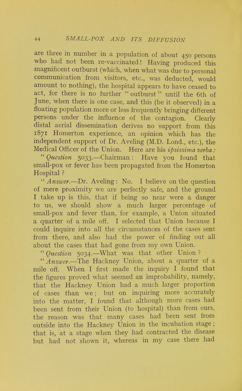 are three in number in a population of about 450 persons who had not been re-vaccinated! Having produced this magnificent outburst (which, when what was due to personal communication from visitors, etc., was deducted, would amount to nothing), the hospital appears to have ceased to act, for there is no further  outburst until the 6th of June, when there is one case, and this (be it observed) in a floating population more or less frequently bringing different persons under the influence of the contagion. Clearly distal aerial dissemination derives no support from this 1871 Homerton experience, an opinion which has the independent support of Dr. Aveling (M.D. Lond., etc.), the Medical Officer of the Union. Here are his ipsissima verba :  Question 5033.—Chairman : Have you found that small-pox or fever has been propagated from the Homerton Hospital ?  Answer.—Dr. Aveling: No. I believe on the question of mere proximity we are perfectly safe, and the ground I take up is this, that if being so near were a danger to us, we should show a much larger percentage of small-pox and fever than, for example, a Union situated a quarter of a mile off. I selected that Union because I could inquire into all the circumstances of the cases sent from there, and also had the power of finding out all about the cases that had gone from my own Union.  Question 5034.—What was that other Union ?  Answer.—The Hackney Union, about a quarter of a mile off. When I first made the inquiry I found that the figures proved what seemed an improbability, namely, that the Hackney Union had a much larger proportion of cases than we; but on inquiring more accurately into the matter, I found that although more cases had been sent from their Union (to hospital) than from ours, the reason was that many cases had been sent from outside into the Hackney Union in the incubation stage; that is, at a stage when they had contracted the disease but had not shown it, whereas in my case there had