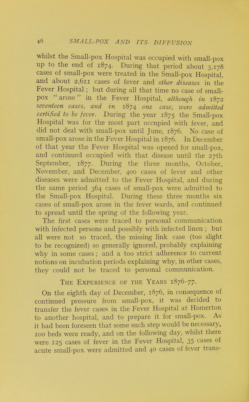 whilst the Small-pox Hospital was occupied with small-pox up to the end of 1874. During that period about 3,178 cases of small-pox were treated in the Small-pox Hospital, and about 2,611 cases of fever and other diseases in the Fever Hospital; but during all that time no case of small- pox arose in the Fever Hospital, although in 1872 seventeen cases, and in 1874 one case, were admitted certified to be fever. During the year 1875 the Small-pox Hospital was for the most part occupied with fever, and did not deal with small-pox until June, 1876. No case of small-pox arose in the Fever Hospital in 1876. In December of that year the Fever Hospital was opened for small-pox, and continued occupied with that disease until the 27th September, 1877. During the three months, October, November, and December, 400 cases of fever and other diseases were admitted to the Fever Hospital, and during the same period 364 cases of small-pox were admitted to the Small-pox Hospital. During these three months six cases of small-pox arose in the fever wards, and continued to spread until the spring of the following year. The first cases were traced to personal communication with infected persons and possibly with infected linen ; but all were not so traced, the missing link case (too slight to be recognized) so generally ignored, probably explaining why in some cases; and a too strict adherence to current notions on incubation periods explaining why, in other cases, they could not be traced to personal communication. The Experience of the Years 1876-77. On the eighth day of December, 1876, in consequence of continued pressure from small-pox, it was decided to transfer the fever cases in the Fever Hospital at Homerton to another hospital, and to prepare it for small-pox. As it had been foreseen that some such step would be necessary, 100 beds were ready, and on the following day, whilst there were 125 cases of fever in the Fever Hospital, 35 cases of acute small-pox were admitted and 40 cases of fever trans-