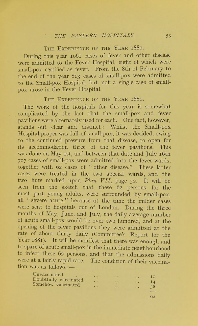 The Experience of the Year 1880. During this year 1061 cases of fever and other disease were admitted to the Fever Hospital, eight of which were small-pox certified as fever. From the 8th of February to the end of the year 813 cases of small-pox were admitted to the Small-pox Hospital, but not a single case of small- pox arose in the Fever Hospital. The Experience of the Year 1881. The work of the hospitals for this year is somewhat complicated by the fact that the small-pox and fever pavilions were alternately used for each. One fact, however, stands out clear and distinct: Whilst the Small-pox Hospital proper was full of small-pox, it was decided, owing to the continued pressure from that disease, to open for its accommodation three of the fever pavilions. This was done on May 1st, and between that date and July 16th 707 cases of small-pox were admitted into the fever wards, together with 62 cases of  other disease. These latter cases were treated in the two special wards, and the two huts marked upon Plan VII, page 52. It will be seen from the sketch that these 62 persons, for the most part young adults, were surrounded by small-pox, all severe acute, because at the time the milder cases were sent to hospitals out of London. During the three months of May, June, and July, the daily average number of acute small-pox would be over two hundred, and at the opening of the fever pavilions they were admitted at the rate of about thirty daily (Committee's Report for the Year 1881). It will be manifest that there was enough and to spare of acute small-pox in the immediate neighbourhood to infect these 62 persons, and that the admissions daily were at a fairly rapid rate. The condition of their vaccina- tion was as follows :— Unvaccinated . . . . . , IO Doubtfully vaccinated . . [ [ l4 Somehow vaccinated .. ,0 62