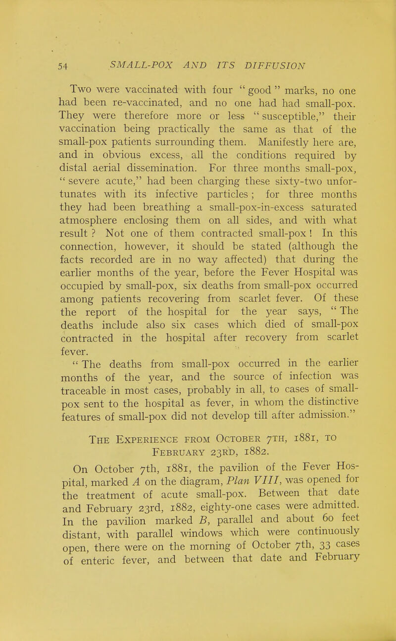Two were vaccinated with four  good  marks, no one had been re-vaccinated, and no one had had small-pox. They were therefore more or less  susceptible, their vaccination being practically the same as that of the small-pox patients surrounding them. Manifestly here are, and in obvious excess, all the conditions required by distal aerial dissemination. For three months small-pox,  severe acute, had been charging these sixty-two unfor- tunates with its infective particles; for three months they had been breathing a small-pox-in-excess saturated atmosphere enclosing them on all sides, and with what result ? Not one of them contracted small-pox ! In this connection, however, it should be stated (although the facts recorded are in no way affected) that during the earlier months of the year, before the Fever Hospital was occupied by small-pox, six deaths from small-pox occurred among patients recovering from scarlet fever. Of these the report of the hospital for the year says,  The deaths include also six cases which died of small-pox contracted in the hospital after recovery from scarlet fever.  The deaths from small-pox occurred in the earlier months of the year, and the source of infection was traceable in most cases, probably in all, to cases of small- pox sent to the hospital as fever, in whom the distinctive features of small-pox did not develop till after admission. The Experience from October 7T11, 1881, to February 23RD, 1882. On October 7th, 1881, the pavilion of the Fever Hos- pital, marked A on the diagram, Plan VIII, was opened for the treatment of acute small-pox. Between that date and February 23rd, 1882, eighty-one cases were admitted. In the pavilion marked B, parallel and about 60 feet distant, with parallel windows which were continuously open, there were on the morning of October 7th, 33 cases of enteric fever, and between that date and February