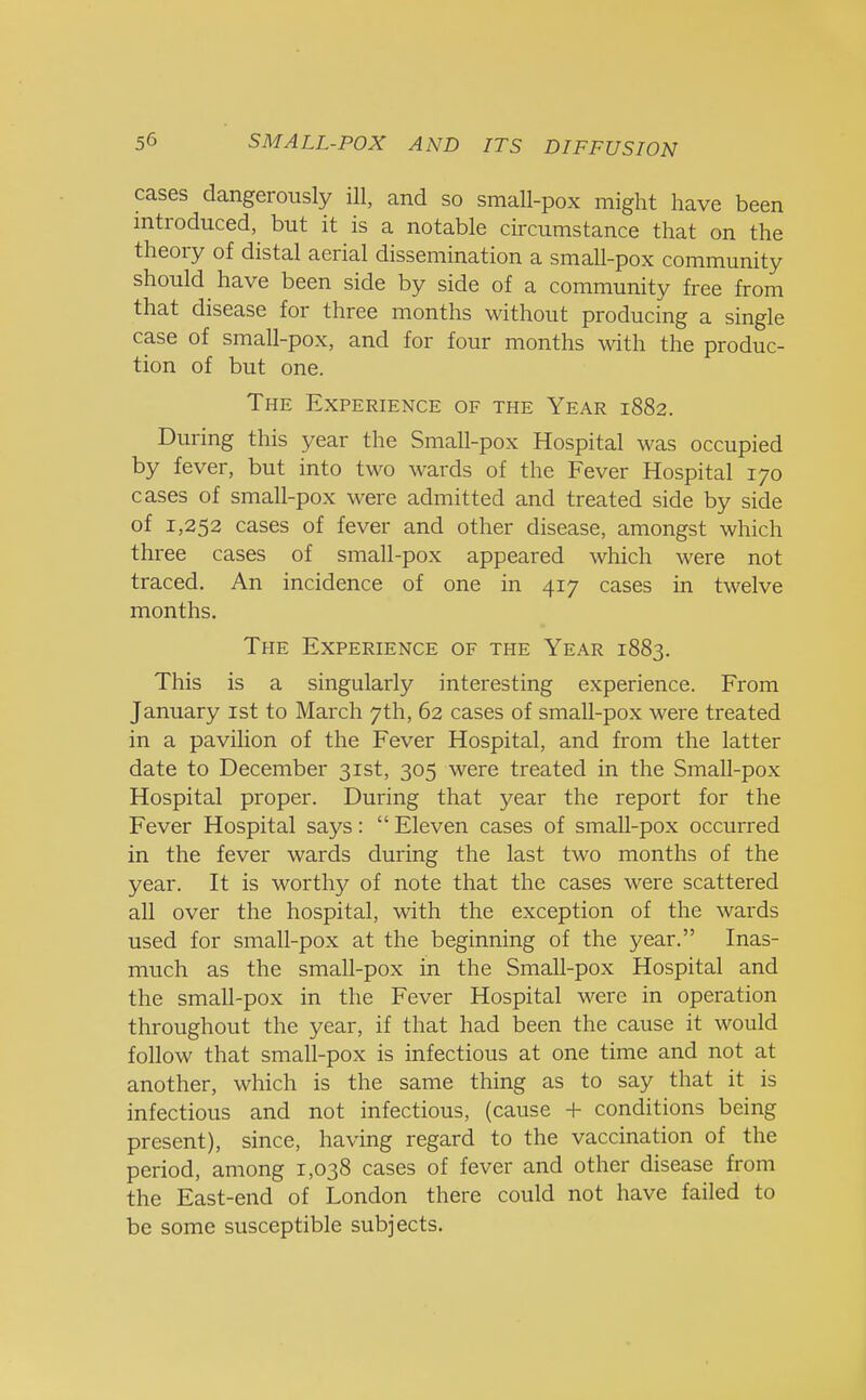 cases dangerously ill, and so small-pox might have been introduced, but it is a notable circumstance that on the theory of distal aerial dissemination a small-pox community should have been side by side of a community free from that disease for three months without producing a single case of small-pox, and for four months with the produc- tion of but one. The Experience of the Year 1882. During this year the Small-pox Hospital was occupied by fever, but into two wards of the Fever Hospital 170 cases of small-pox were admitted and treated side by side of 1,252 cases of fever and other disease, amongst which three cases of small-pox appeared which were not traced. An incidence of one in 417 cases in twelve months. The Experience of the Year 1883. This is a singularly interesting experience. From January 1st to March 7th, 62 cases of small-pox were treated in a pavilion of the Fever Hospital, and from the latter date to December 31st, 305 were treated in the Small-pox Hospital proper. During that year the report for the Fever Hospital says:  Eleven cases of small-pox occurred in the fever wards during the last two months of the year. It is worthy of note that the cases were scattered all over the hospital, with the exception of the wards used for small-pox at the beginning of the year. Inas- much as the small-pox in the Small-pox Hospital and the small-pox in the Fever Hospital were in operation throughout the year, if that had been the cause it would follow that small-pox is infectious at one time and not at another, which is the same thing as to say that it is infectious and not infectious, (cause + conditions being present), since, having regard to the vaccination of the period, among 1,038 cases of fever and other disease from the East-end of London there could not have failed to be some susceptible subjects.