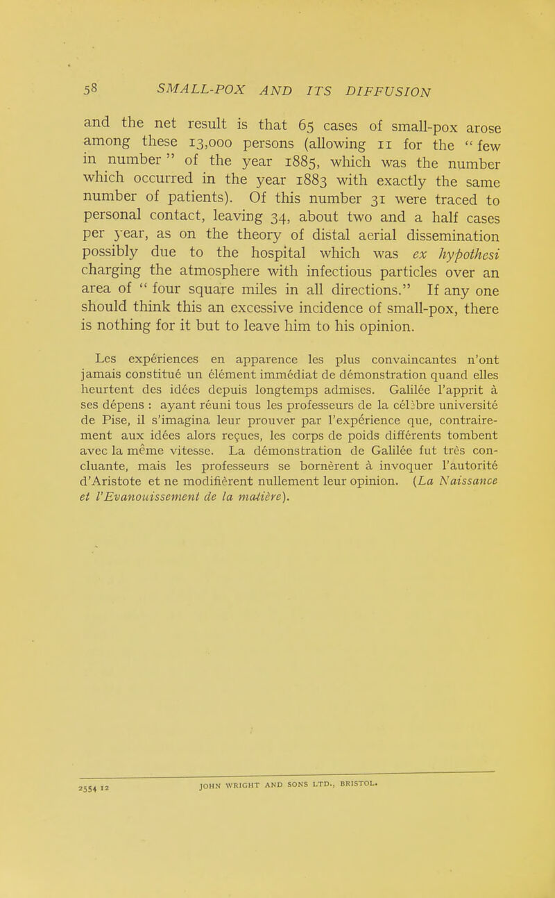 and the net result is that 65 cases of small-pox arose among these 13,000 persons (allowing 11 for the  few in number  of the year 1885, which was the number which occurred in the year 1883 with exactly the same number of patients). Of this number 31 were traced to personal contact, leaving 34, about two and a half cases per year, as on the theory of distal aerial dissemination possibly due to the hospital which was ex hypothesi charging the atmosphere with infectious particles over an area of  four square miles in all directions. If any one should think this an excessive incidence of small-pox, there is nothing for it but to leave him to his opinion. Les experiences en apparence les plus convaincantes n'ont jamais constitue un element immediat de demonstration quand elles heurtent des idees depuis longtemps admises. Galilee l'apprit a ses depens : ayant reuni tous les professeurs de la celibre universite de Pise, il s'imagina leur prouver par l'experience que, contraire- ment aux idees alors recues, les corps de poids differents tombent avec la meme vitesse. La demonstration de Galilee fut tres con- cluante, mais les professeurs se bornerent a invoquer l'autorite d'Aristote et ne modifierent nullement leur opinion. (La Naissance et I'Evanouissement de la matiere). 2554  JOHN WRIGHT AND SONS LTD., BRISTOL.